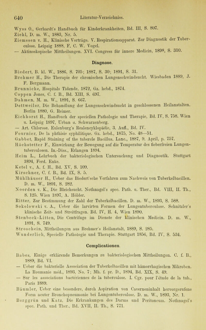 Wyss 0., Gerhardt's Handbuch für Kinderkrankheiten, Bd. III, S. S07. Ziehl, D. in. W., 1883, Nr. 5. Ziemssen v. H., Klinische Vorträge. V. Bespirationsapparat. Zur Diagnostik der Tuber- eulose. Leipzig 1888, F. C. W. Vogel. — Aktinoskopische Mittheilungen. XVI. Congress für innere Mediein, 1898, S. 310. Diagnose. Biedert, B. kl. W., 1886, S. 705; 1887, S. 30; 1891, S. 31. Brehrner H., Die Therapie der chronischen Lungenschwindsucht. Wiesbaden 1889, J. P. Bergmann. Brunniehe, Hospitals Tidende, 1872, Gz. hebd., 1874. Coppen Jones, C. f. B., Bd. XIII, S. 697. Dahmen, M. m. W., 1891, S. 667. Dettweiler, Die Behandlung der Lungenschwindsucht in geschlossenen Heilanstalten. Berlin 1880, G. Beimer. Eichhorst H., Handbuch der speciellen Pathologie und Therapie, Bd. IV, S. 758. Wien u. Leipzig 1897, Urban u. Sehwarzenberg. — Art. Chlorose. Eulenburg's Eealeneyklopädie, 3. Aufl., Bd. IV. Pournier, De la phthisie syphilitique. Gz. hebd., 1875, No. 48—51. Gabbet. Rapid Staining of the tubercle Bacillus. Lanc, 18S7, 9. April, p. 757. Höchstetter F., Einwirkung der Bewegung auf die Temperatur des fieberfreien Lungen- tubereulosen. In.-Diss., Erlangen 1894. Heim L., Lehrbuch der bakteriologischen Untersuchung und Diagnostik. Stuttgart 1894, Ferd. Enke. Ketel v., A. f. H., Bd. XV, S. 109. Kirschner, C. f. B., Bd. IX, S. 5. Mühlhäuser H., Ueber das Biedert'sehe Verfahren zum Nachweis von Tuberkelbaeillen. D. m. W., 1891, S. 282. Noorden v. K., Die Bleichsucht. Nothnagel's spec. Path. u. Ther., Bd. VHI, IL Th., S. 125. Wien 1897, A. Holder. Bitter, Zur Bestimmung der Zahl der Tuberkelbaeillen. D. m. W., 1893, S. 588. Sokolowski v. A., Ueber die larvirten Formen der Lungentuberculose. Sehnitzler's klinische Zeit- und Streitfragen. Bd. IV, H. 4, Wien 1890. Stenbeek-Littcn, Die Centrifuge im Dienste der klinischen Mediein. D. m. W., 1891, S. 749. Strosehein, Mittheilungen aus Brehmer's Heilanstalt, 1889, S. 285. Wunderlich, Specielle Pathologie und Therapie. Stuttgart 1856, Bd. IV, S. 534. Complicationen. Babes, Einige erklärende Bemerkungen zu bakteriologischen Mittheilungen. C. f. B., 1889, Bd. VI. — Ueber die bakterielle Association der Tuberkelbaeillen mit hämorrhagischen Mikroben. La Boumanie med., 1893, No. 7; Mb. f. pr. D., 1894, Bd. XIX, S. 49. — Sur les assoeiations bacteriennes de la tuberculose. I. Cgr. pour l'etude de la tub., Paris 1889. Bäumler, Ueber eine besondere, durch Aspiration von Caverneninhalt hervorgerufene Form acuter Bronchopneumonie bei Lungentuberculose. D. m. W., 1893, Nr. 1, Berggrün und Katz, Die Erkrankungen des Darms und Peritoneum. Nothnagel's spec. Path. und Ther., Bd. XVU, II. Th., S. 771.