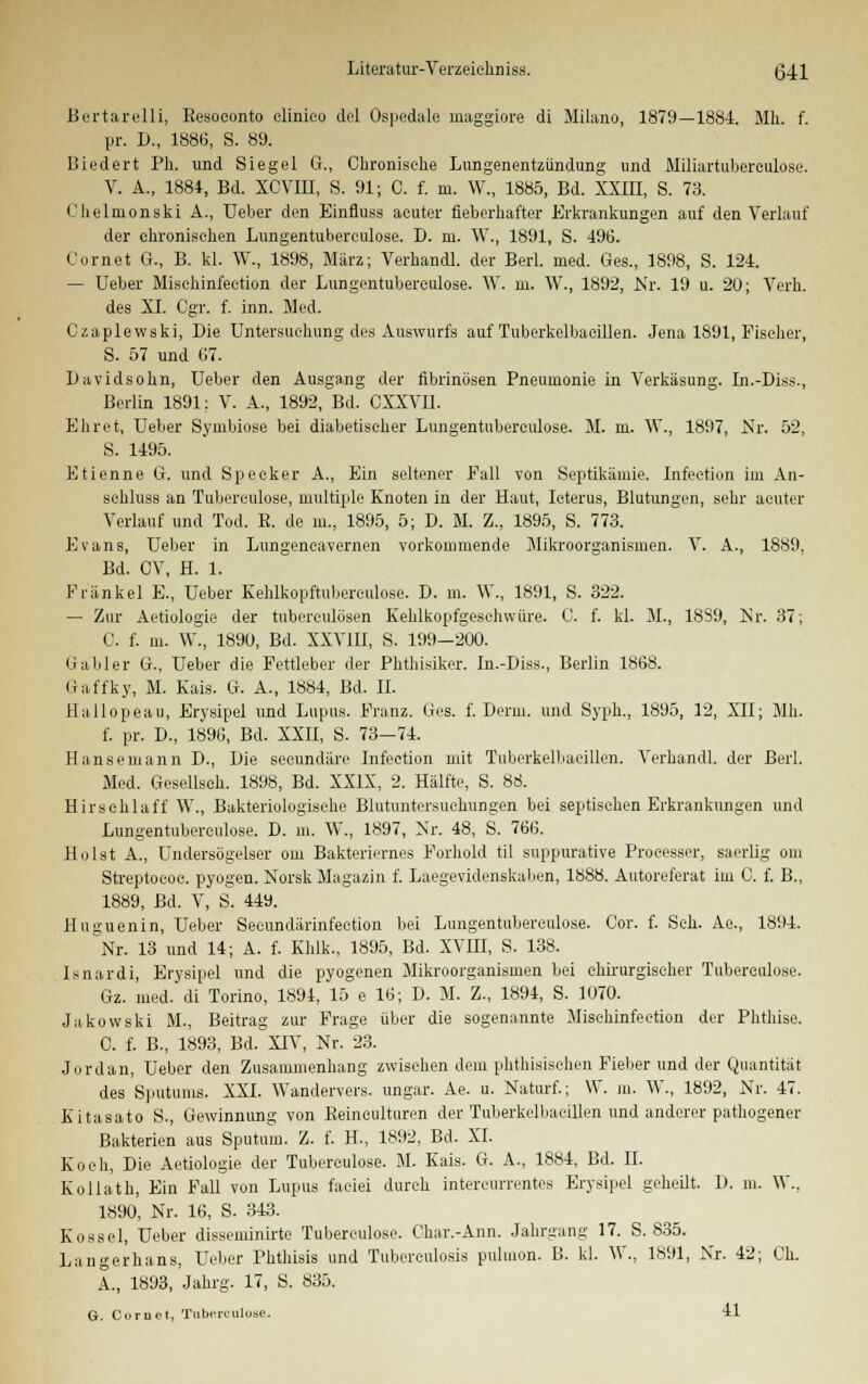 Bertarelli, Eesoeonto clinico del Ospedale maggiore di Milano, 1879—1884. Mh. f. pr. D., 1886, S. 89. Biedert Ph. und Siegel G., Chronische Lungenentzündung und Miliartuberculoae. V. A., 1884, Bd. XCVin, S. 91; C. f. m. W., 1885, Bd. XXIII, S. 73. Chelmonski A., Ueber den Einfluss acuter fieberhafter Erkrankungen auf den Verlauf der chronischen Lungentuberculose. D. m. W., 1891, S. 496. Cornet G., B. kl. W., 1898, März; Verhandl. der Berl. med. Ges., 1898, S. 124. — Ueber Misehinfection der Lungentuberculose. W. m, W., 1892, Nr. 19 u. 20; Verh. des XI. Cgr. f. inn. Med. Czaplewski, Die Untersuchung des Auswurfs auf Tuberkelbacillen. Jena 1891, Fischer, S. 57 und 07. Davidsohn, Ueber den Ausgang der fibrinösen Pneumonie in Verkäsung. In.-Diss., Berlin 1891: V. A., 1892, Bd. CXXVII. Ehret, Ueber Symbiose bei diabetischer Lungentuberculose. M. m. W., 1897, Nr. 52, S. 1495. Etienne G. und Speeker A., Ein seltener Fall von Septikämie. Infeetion im An- schluss an Tuberculose, multiple Knoten in der Haut, Icterus, Blutungen, sehr acuter Verlauf und Tod. R. de in., 1895, 5; D. M. Z., 1895, S. 773. Evans, Ueber in Lungencavernen vorkommende Mikroorganismen. V. A., 1889, Bd. CV, H. 1. Fränkel E., Ueber Kehlkopftubereulose. D. m. W., 1891, S. 322. — Zur Aetiologie der tuberculösen Kehlkopfgeschwüre. C. f. kl. M., 1889, Nr. 37; C. f. m. W., 1890, Bd. XXV1U, S. 199—200. Gabler U., Ueber die Fettleber der Phthisiker. In.-Diss., Berlin 1868. Gaffky, M. Kais. G. A., 1884, Bd. II. Hallopeau, Erysipel und Lupus. Franz. Ges. f. Denn, und Syph., 1895, 12, XII; Mh. f. pr. D., 1896, Bd. XXII, S. 73-74. Hansemann D., Die seeundäre Infeetion mit Tuberkelbacillen. Verhandl. der Berl. Med. Gesellseh. 1898, Bd. XXIX, 2. Hälfte, S. 88. Hirsehlaff W., Bakteriologische Blutuntersuehungen bei septischen Erkrankungen und Lungentuberculose. D. m. W, 1897, Nr. 48, S. 766. Hülst A., Undersögelser om Bakteriernes Forhold til suppurative Processer, saerlig om Streptococ. pyogen. Norsk Magazin f. Laegevidenskaben, 1888. Autoreferat im C. f. B., 1889, Bd. V, S. 449. Huguenin, Ueber Seoundärinfection bei Lungentuberculose. Cor. f. Seh. Ae., 1894. Nr. 13 und 14; A. f. Khlk., 1895, Bd. XVIII, S. 138. Isnardi, Erysipel und die pyogenen Mikroorganismen bei chirurgischer Tubereulose. Gz. med. di Torino, 1894, 15 e 16; D. M. Z., 1894, S. 1070. Jakowski M., Beitrag zur Frage über die sogenannte Misehinfection der Phthise. C. f. B., 1893, Bd. XIV, Nr. 23. Jordan, Ueber den Zusammenhang zwischen dem phthisischen Fieber und der Quantität des Sputums. XXI. Wandervers, ungar. Ae. u. Naturf.; W. m. W., 1892, Nr. 47. Kitasato S., Gewinnung von Reincultiiren der Tuberkelbacillen und anderer pathogener Bakterien aus Sputum. Z. f. H., 1892, Bd. XI. Koch, Die Aetiologie der Tubereulose. M. Kais. G. A., 1884, Bd. II. Kollath, Ein Fall von Lupus faeiei durch intereurrentes Erysipel geheilt. D. m. W.. 1890, Nr. 16, S. 343. Kossei, Ueber disseminirte Tubereulose. Char.-Ann. Jahrgang 17. S. 835. Langerhans, Ueber Phthisis und Tuberculosis puluion. B. kl. W, 1891, Nr. 42; Ch. A., 1893, Jahrg. 17, S. 835. G. Cornet, Tubßrculose. 41