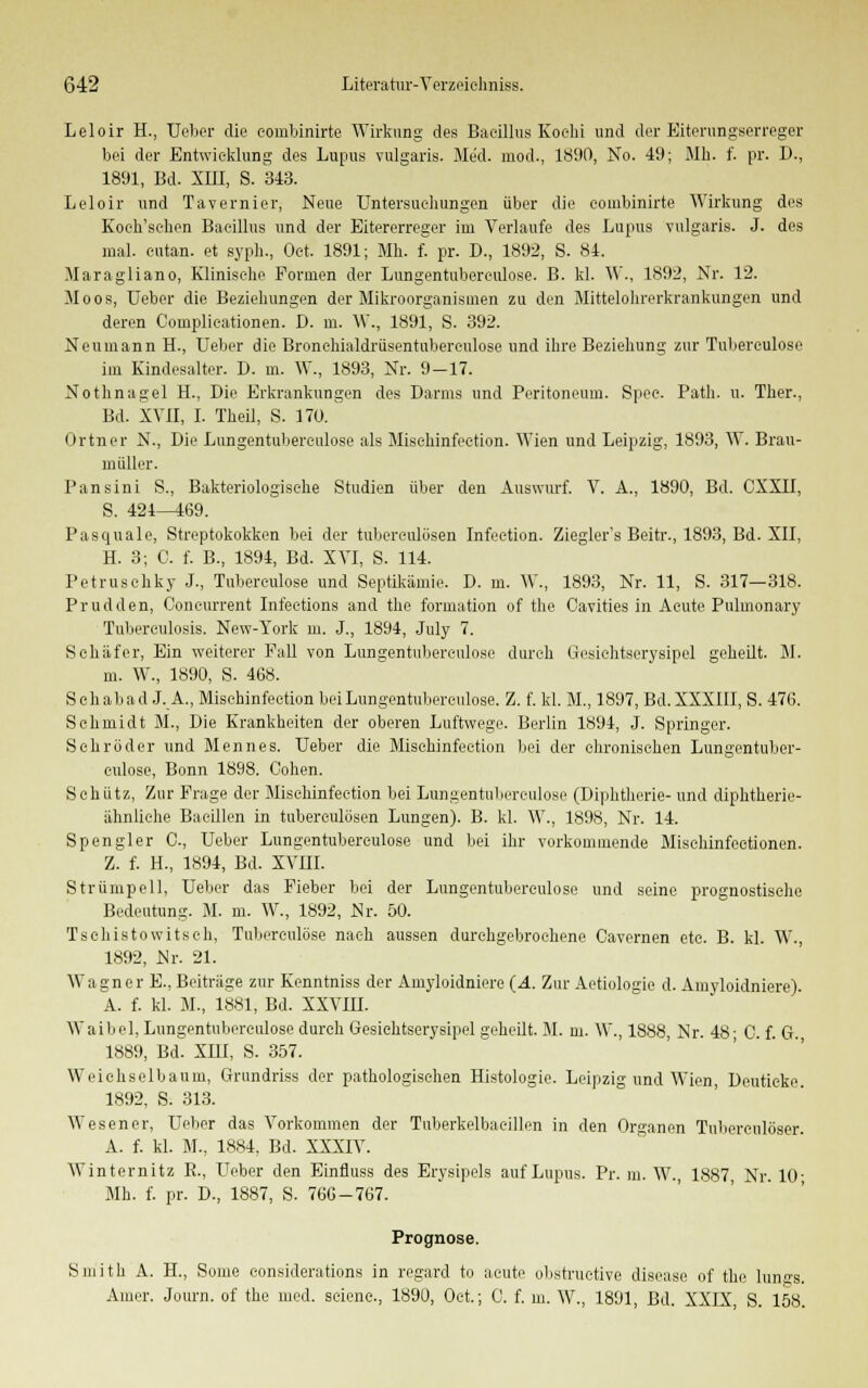 Leloir H., Ueber die couibinirte Wirkung des Bacillus Koehi und der Eiterungserreger bei der Entwicklung des Lupus vulgaris. Med. mod., 1890, No. 49; Mh. f. pr. D., 1891, Bd. XIII, S. 343. Leloir und Tavernier, Neue Untersueliungen über die couibinirte Wirkung des Koeh'schen Bacillus und der Eitererreger im Verlaufe des Lupus vulgaris. J. des mal. eutan. et syph., Oet. 1891; Mh. f. pr. D., 1892, S. 84. Maragliano, Klinische Formen der Lungentubereulose. B. kl. W., 1892, Nr. 12. Moos, Ueber die Beziehungen der Mikroorganismen zu den Mittelohrcrkrankungen und deren Complicationen. D. m. \\\, 1891, S. 392. Neumann H., Ueber die Bronehialdriisentuberculose und ihre Beziehung zur Tubereulose im Kindesalter. D. m. W., 1893, Nr. 9-17. Nothnagel H., Die Erkrankungen des Darms und Peritoneum. Spec. Path. u. Ther., Bd. XVII, I. Theil, S. 170. Ortner N., Die Lungentubereulose als Misehinfeetion. Wien und Leipzig, 1893, W. Brau- müller. Pansini S., Bakteriologische Studien über den Auswurf. V. A., 1890, Bd. CXXII, S. 424—469. Pasquale, Streptokokken bei der tuberculösen Infcetion. Ziegler's Beitr., 1893, Bd. XII, H. 3; C. f. B., 1894, Bd. XVI, S. 114. Petruschky J., Tubereulose und Septikämie. D. m. W., 1893, Nr. 11, S. 317—318. Prudden, Concurrent Infeetions and the formation of the Cavities in Acute Pulmonary Tuberculosis. New-York m. J., 1894, July 7. Schäfer, Ein weiterer Fall von Lungentubereulose durch Gesichtserysipel geheilt. M. m. W., 1890, S. 468. Seh ab ad J. A., Misehinfeetion bei Lungentubereulose. Z. f. kl. M., 1897, Bd. XXXIII, S. 476. Schmidt M., Die Krankheiten der oberen Luftwege. Berlin 1894, J. Springer. Schröder und Mennes. Ueber die Misehinfeetion bei der chronischen Lungentuber- eulose, Bonn 1898. Cohen. Schütz, Zur Frage der Misehinfeetion bei Lungentubereulose (Diphtherie- und diphtherie- ähnliche Bacillen in tuberculösen Lungen). B. kl. W., 1898, Nr. 14. Spengler C, Ueber Lungentubereulose und bei ihr vorkommende Misehinfeetionen. Z. f. H., 1894, Bd. XVIII. Strümpell, Ueber das Fieber bei der Lungentubereulose und seine prognostische Bedeutung. M. m. W., 1892, JSlr. 50. Tsohistowitseh, Tuberculöse nach aussen durchgebrochene Cavernen etc. B. kl. W., 1892, Mr. 21. Wagner E., Beiträge zur Kenntniss der Amyloidniere (A. Zur Aetiologie d. Amyloidniere). A. f. kl. M., 1881, Bd. XXVIII. Waibel, Lungentubereulose durch Gesichtserysipel geheilt. M. m. W., 1888, Nr. 48- C. f. G. 1889, Bd. XIII, S. 357. Weichselbaum, Grundriss der pathologischen Histologie. Leipzig und Wien, Deuticke 1892, S. 313. Wesener, Ueber das Vorkommen der Tuberkelbacillen in den Organen Tuberculöser. A. f. kl. M., 1884, Bd. XXXIV. AVinternitz R., Ueber den Einfluss des Erysipels auf Lupus. Pr. m. W., 1887 Nr 10- Mh. f. pr. D., 1887, S. 766-767. Prognose. Smith A. H., Some considerations in regard to acute obstructive disease of the lun^s. Amer. Journ. of the med. sciene., 1890, Oet.; 0. f. m. W., 1891, Bd. XXIX S. 158.