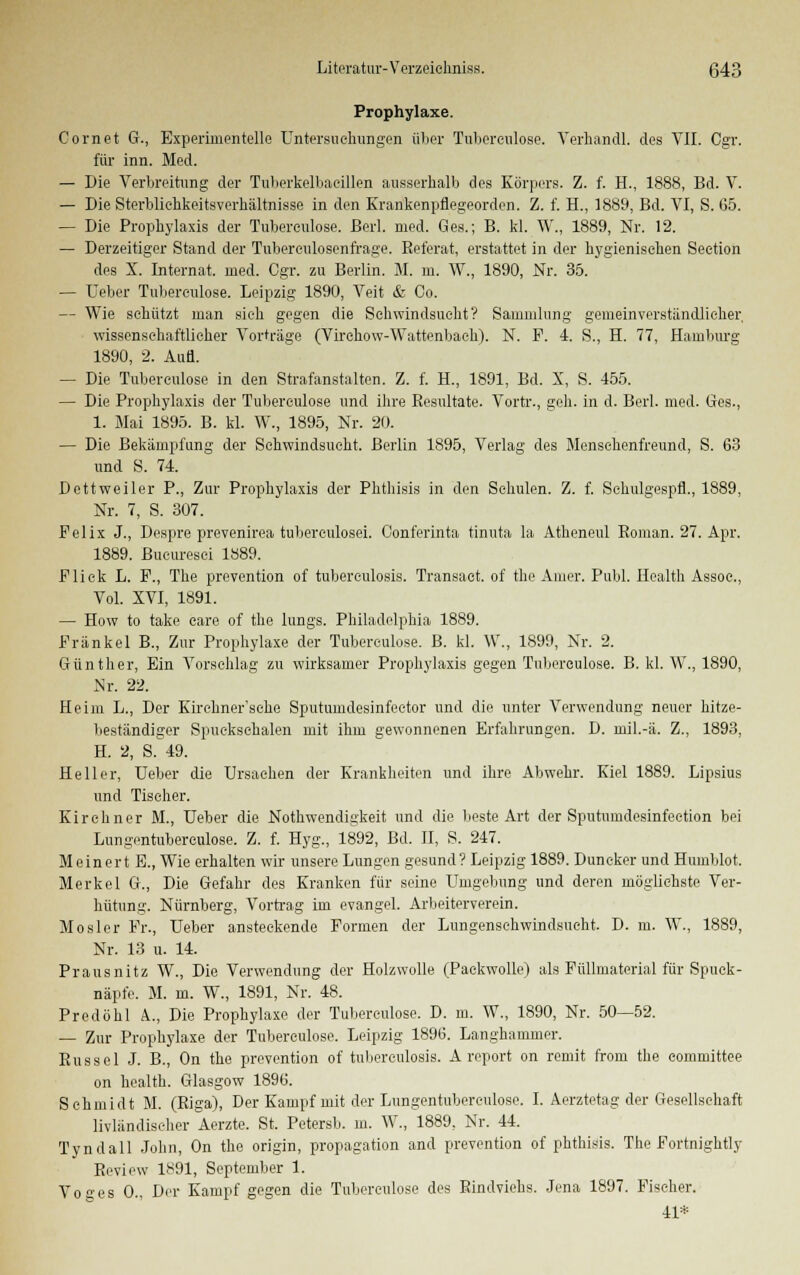 Prophylaxe. Cornet G., Experimentelle Untersuchungen über Tubereulose. Verhandl. des VII. Cgr. für inn. Med. — Die Verbreitung der Tuberkelbacillen ausserhalb des Körpers. Z. f. H., 1888, Bd. V. — Die Sterbliehkeitsverhältnisse in den Krankenpflegeorden. Z. f. H., 1889, Bd. VI, S. 05. — Die Prophylaxis der Tuberculose. Berl. med. Ges.; B. kl. W., 1889, Nr. 12. — Derzeitiger Stand der Tubereulosenfrage. Referat, erstattet in der hygienischen Seetion des X. Internat, med. Cgr. zu Berlin. M. m. W., 1890, Nr. 35. — Ueber Tuberculose. Leipzig 1890, Veit & Co. — Wie schützt man sich gegen die Schwindsucht? Sammlung gemeinverständlicher. wissonschaftlicher Vorträge (Virchow-Wattenbach). N. F. 4. S., H. 77, Hamburg 1890, 2. Aufl. — Die Tuberculose in den Strafanstalten. Z. f. H., 1891, Bd. X, S. 455. — Die Prophylaxis der Tubereulose und ihre Resultate. Vortr., geh. in d. Berl. med. Ges., 1. Mai 1895. B. kl. W., 1895, Nr. 20. — Die Bekämpfung der Schwindsucht. Berlin 1895, Verlag des Menschenfreund, S. 63 und S. 74. Dettweiler P., Zur Prophylaxis der Phthisis in den Schulen. Z. f. Schulgespfl., 1889, Nr. 7, S. 307. Felix J., Despre prevenirea tuberculosei. Conferinta tinuta la Atheneul Roman. 27. Apr. 1889. ßucuresci 1889. Flick L. F., The prevention of tubereulosis. Transact. of the Amer. Publ. Health Assoc, Vol. XVI, 1891. — How to take care of the lungs. Philadelphia 1889. Fränkel B., Zur Prophylaxe der Tuberculose. B. kl. W., 1899, Nr. 2. Günther, Ein Vorschlag zu wirksamer Prophylaxis gegen Tuberculose. B. kl. W., 1890, Nr. 22. Heim L., Der Kirehner'sehe Sputumdesinfector und die unter Verwendung neuer hitze- beständiger Spuekschalen mit ihm gewonnenen Erfahrungen. D. mil.-ä. Z., 1893, H. 2, S. 49. Heller, Ueber die Ursachen der Krankheiten und ihre Abwehr. Kiel 1889. Lipsius und Tischer. Kirchner M., Ueber die Nothwendigkeit und die beste Art der Sputumdesinfeetion bei Lungentuberculose. Z. f. Hyg., 1892, Bd. II, S. 247. Meinert E., Wie erhalten wir unsere Lungen gesund? Leipzig 1889. Duncker und Humblot. Merkel G., Die Gefahr des Kranken für seine Umgebung und deren möglichste Ver- hütung. Nürnberg, Vortrag im evangel. Arbeiterverein. Mosler Fr., Ueber ansteckende Formen der Lungenschwindsucht. D. m. W., 1889, Nr. 13 u. 14. Prausnitz W., Die Verwendung der Holzwolle (Packwolle) als Füllmaterial für Spuck- näpfe. M. m. W., 1891, Nr. 48. Predöhl A, Die Prophylaxe der Tubereulose. D. m. W., 1890, Nr. 50—52. — Zur Prophylaxe der Tuberculose. Leipzig 1896. Langhammer. Rüssel J. B., On the prevention of tubereulosis. A report on remit from the eommittee on health. Glasgow 1896. Schmidt M. (Riga), Der Kampf mit der Lungentuberculose. I. Aerztetag der Gesellschaft livländiseher Aerzte. St. Petersb. m. W., 1889, Nr. 44. Tyndall John, On the origin, propagation and prevention of phthisis. The Fortnightly Review 1891, September 1. Voges 0., Der Kampf gegen die Tuberculose des Rindviehs. Jena 1897. Fischer. 41*