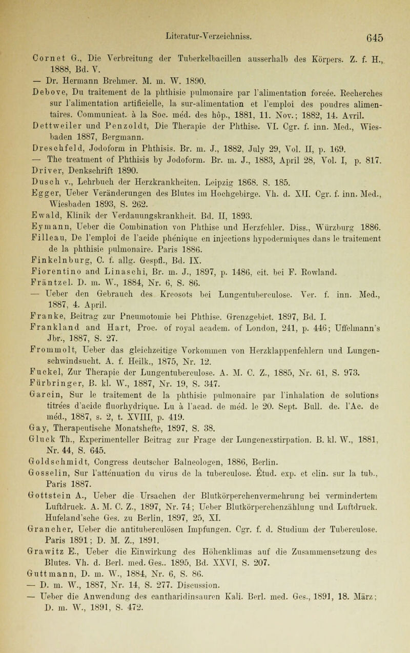 Com et G., Die Verbreitung der TuberkelbaeiUen ausserhalb des Körpers. Z. f. H., 1888, Bd. V. — Dr. Hermann Brehmer. M. in. W. 1890. Debove, Du traitement de la phthisie pulmonaire par Falimentation forcee. Recherehes sur Falimentation artiflcielle, la sur-alimentation et l'emploi des poudres alimen- taires. Oommunieat. a la Soe. med. des hop., 1881, 11. Nov.; 1882, 14. Avril. Dettweiler und Penzoldt, Die Therapie der Phthise. VI. Cgr. f. inn. Med., Wies- baden 1887, Bergmann. Dreschfeld, Jodoform in Phthisis. Br. m. J., 1882, July 29, Vol. II, p. 169. — The treatment of Phthisis by Jodoform. Br. m. J., 1883, April 28, Vol. I, p. 817. Driver, Denkschrift 1890. Dusch v., Lehrbuch der Herzkrankheiten. Leipzig 1868. S. 185. Egger, lieber Veränderungen des Blutes im Hochgebirge. Vh. d. XII. Cgr. f. inn. Med., Wiesbaden 1893, S. 262. Ewald, Klinik der Verdauungskrankheit. Bd. II, 1893. Eymann, Ueber die Combination von Phthise und Herzfehler. Diss., Würzburg 1886. Filleau, Do l'emploi de l'aeide phenique en injeetions hypodermiques dans le traitement de la phthisie pulmonaire. Paris 1886. Pinkelnburg, C. f. allg. Gespfl., Bd. IX. Piorentino and Linaschi, Br. m. J., 1897, p. 1486, eit. bei F. Rowland. Präntzel. D. m. W., 1884, Nr. 6, S. 86. — Ueber den Gebrauch des Kreosots bei Lungentubereulose. Vor. f. inn. Med., 1887, 4. April. Pranke, Beitrag zur Pneumotomie bei Phthise. Grenzgebiet. 1897, Bd. I. Frankland and Hart, Proc. of royal aeadem. of London, 241, p. 446; Uffelmann's Jbr., 1887, S. 27. Frommolt, lieber das gleichzeitige Vorkommen von Herzklappenfehlern und Lungen- schwindsucht. A. f. Heilk., 1875, Nr. 12. Fuckel, Zur Therapie der Lungentubereulose. A. M. C. Z., 1885, Nr. 61, S. 973. Fiirbringer, B. kl. W., 1887, Nr. 19, S. 347. Garein, Sur le traitement de la phthisie pulmonaire par l'inhalation de Solutions titre'es d'aeide fluorhydrique. Lu ä l'acad. de med. le 20. Sept. Bull. de. TAc. de med., 1887, s. 2, t. XVIII, p. 419. Gay, Therapeutische Monatshefte, 1897, S. 38. Gluck Th., Experimenteller Beitrag zur Frage der Lungenexstirpation. B. kl. W., 1881, Nr. 44, S. 645. Goldschmidt, Congress deutscher Baineologen, 1886, Berlin. Gosselin, Sur l'attenuation du virus de la tnbereulose. Etud. exp. et clin. sur la tub., Paris 1887. Gottstein A., lieber die Ursachen der Blutkörperehenvermehrung bei vermindertem Luftdruck. A. M. 0. Z., 1897, Nr. 74; Ueber Blutkörperchenzählung und Luftdruck. Hufeland'sche Ges. zu Berlin, 1897, 25, XI. Gran eher, Ueber die antituberculösen Impfungen. Cgr. f. d. Studium der Tuberculose. Paris 1891; D. M. Z., 1891. Grawitz E., Ueber die Einwirkung des Höhenklimas auf die Zusammensetzung des Blutes. Vh. d. Berl. med. Ges.. 1895, Bd. XXVI, S. 207. Guttmann, D. m. W., 1884, Nr. 6, S. 86. — D. m. W., 1887, Nr. 14, S. 277. Discussion. — Ueber die Anwendung des cantharidinsauren Kali. Berl. med. Ges., 1891, 18. März; D. m. W., 1891, S. 472.