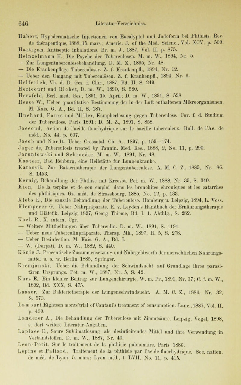 Habert, Hypodermatisohe Injeetionen von Buealyptol und Jodoform bei Phtlüsis. Rev. de the'rapeutique, 1888,15. mars; Amerie. J. of the Med. Scicne., Vol. XCV, p. 509. Hartigan, Antiseptic inhalations. Br. ui. J., 1887, Vol. II, p. 875. Heinzelniann H., Die Psyche der Tuberculosen. M. m. W., 1891, JSTr. 5. — Zur Lungentuberculosebehandlung. D. M. Z., 1895, Nr. 48. — Die Krankenpflege Tuberculoser. Z. f. Krankenpfl., 1894, Nr. 12. — Ueber den Umgang mit Tuberculosen. Z. f. Krankenpfl., 1894, Nr. 6. Heiferien, Vh. d. D. Ges. f. Chir., 1887, Bd. II, S. 249. Hericourt und Riebet, D. m. W., 1890, S. 580. Herzfeld, Berl. med. Ges., 1891, 15. April; D. m. W., 1891, S. 598. Hesse W., Ueber quantitative Bestimmung der in der Luft enthaltenen Mikroorganismen. M. Kais. G. A., Bd. II, S. 187. Huehard, Faure und Miller, Kamplierlösung gegen Tubereulose. Cgr. f. d. Studium der Tuberculose. Paris 1891; D. M. Z., 1891, S. 858. Jaccoud, Aetion de l'acide fluorhydriqne sur lc liaeille tubereuleux. Bull, de l'Ae. de med., No. 44, p. 607. Jacob und Nordt, Ueber Creosotal. Oh. A, 1897, p. 159—174. Jager de, Tuberculosis treated by Tannin. Med. Rec, 1888, 2, No. 11, p. 290. Jaruntowski und Schroeder, M. m. W., 1894, Nr. 48. Kaatzer, Bad Rehluirg, eine Heilstätte für Lungenkranke. Karassik, Zur Bakteriotberapie der Lungentubereulose. A. M. C. Z., 1885, Nr. 86, S. 1453. Kernig, Behandlung der Phthise mit Kreosot. Pet. m. \V., 1888, Nr. 39, S. 340. Kien, De la terpine et de son emploi dans les bronehites chroniques et los eatarrhes des phthisiques. Gz. med. de Strassbourg, 1885, No. 12, p. 133. Klebs E., Die eausale Behandlung der Tubereulose. Hamburg u. Leipzig, 1894, L. Voss. Klemperer G., Ueber Nährpi'äparate. E. v. Leyden's Handbuch der Ernährungstherapie und Diätetik. Leipzig 1897, Georg Thieme, Bd. I, 1. Abtblg., S. 282. Koeh R., X. intern. Cgr. — Weitere Mittheilungen über Tuberculin. D. m. W., 1891, S. 1191. — Ueber neue Tuberculinpräparate. Therap. Mh., 1897, H. 5, S. 278. — Ueber Desinfeetion. M. Kais. G. A., Bd. I. — W. (Dorpat), D. m. W., 1882, S. 440. König J., Procentische Zusammensetzung und Näbrgeldwerth der menschlichen Nahrungs- mittel u. s. w. Berlin lt<85, Springer. Kremjanski, Ueber die Behandlung der Schwindsucht auf Grundlage ihres parasi- tären Ursprungs. Pet. m. \\\, 1887, Nr. 5, S. 42. Kurz E., Ein kleiner Beitrag zur Lungenchirurgie. W. m. Pr., 1891, Nr. 37; C. f. m. W., 1892, Bd. XXX, S. 475. Laaser, Zur Bakteriotherapie der Lungenschwindsucht. A. M. C. Z., 1880, Nr. 32, S. 573. Lamliart.Eigliteen monts'trial of Cantani's treatment of eonsumption. Lane.,1887, Vol. II, p. 439. Landerer A., Die Behandlung der Tuberculose mit Zimmtsäure. Leipzig, Vogel, 1898, s. dort weitere Literatur-Angaben. Laplace E., Saure Sublimatlösung als desinfieirendes Mittel und ihre Verwendung in Verbandstoffen. D. in. \Y„ 1887, Nr. 40. Leon-Petit, Sur le traitement de la phthisie pulmonaire. Paris 1886. Lepine et Paliard, Traitement de la phthisie par l'acide fluorhydrique. Soc. nation. de med. de Lyon, 5. mars; Lyon med., t. LVII, No. 11, p. 415.