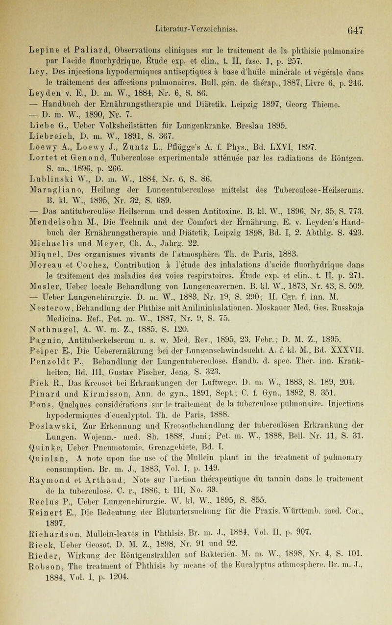 Lepine et Paliard, Observation cliniques sur le traitement de la phthisie pulmonaire par l'acide fluorhydrique. Etüde exp. et clin., t. II, fasc. 1, p. 257. Ley, Des injeetions hypodermiques antiseptiques ä base d'huile ininerale et vegetale dans le traitement des affeetions pulinonaires. Bull. gen. de therap., 1887, Livre 6, p. 246. Ley den v. E., D. m. W., 1884, Nr. 6, S. 86. — Handbuch der Ernährungstherapie und Diätetik. Leipzig 1897, Georg Thieme. — D. m. W., 1890, Nr. 7. Liebe G., Ueber Volksheilstätten für Lungenkranke. Breslau 1895. Liebreich, D. m. W., 1891, S. 367. Loewy A., Loewy J., Zuntz L., Pflüggo's A. f. Phys., Bd. LXVI, 1897. Lortet et Genond, Tuberculose experimentale attenuee par les radiations de Böntgen. 8. m., 1896, p. 266. Lublinski W., D. m. W., 1884, Nr. 6, S. 86. Maragliano, Heilung der Lungen tuberculose mittelst des Tuberculose-Heilserums. B. kl. W., 1895, Nr. 32, S. 689. — Das antituberculöse Heilserum und dessen Antitoxine. B. kl. W., 1896, Nr. 35, S. 773. Mendelsohn M., Die Technik und der Comfort der Ernährung. E. v. Leyden's Hand- buch der Ernährungstherapie und Diätetik, Leipzig 1898, Bd. I, 2. Abthlg. S. 423. Michaelis und Meyer, Oh. A., Jahrg. 22. Miquel, Des organisines vivants de l'atmosphere. Th. de Paris, 1883. Moreau et Oochez, Contribution ä Fetude des inhalations d'acide fluorhydrique dans le traitement des maladies des voies respiratoires. Etüde exp. et clin., t. II, p. 271. Mosler, Ueber locale Behandlung von Lungeneavernen. B. kl. W., 1873, Nr. 43, S. 509. — Ueber Lungenehirurgio. D. m. W., 1883, Nr. 19, S. 290; II. Ogr. f. inn. M. Nesterow, Behandlung der Phthise mit Anilininhalationen. Moskauer Med. Ges. Busskaja Medicina. Ref., Pet. m. W., 1887, Nr. 9, S. 75. Nothnagel, A. W. m. Z., 1885, S. 120. Pagnin, Antituberkelserum u. s. w. Med. Bev., 1895, 23. Febr.; D. M. Z, 1895. Peiper E., Die Ueberernährung bei der Lungenschwindsucht. A. f. kl. M., Bd. XXXVII. Penzoldt F., Behandlung der Lungentuberculose. Handb. d. spec. Thor. inn. Krank- heiten, Bd. III, Gustav Fischer, Jena, S. 323. Piek B., Das Kreosot bei Erkrankungen der Luftwege. D. m. W., 1883, S. 189, 204. Pinard und Kirmisson, Ann. de gyn., 1891, Sept.; 0. f. Gyn., 18Ü2, S. 351. Pons, Quelques eonsiderations sur le traitement de la tuberculose pulmonaire. Injeetions hypodermiques d'euealyptol. Th. de Paris, 1888. Poslawski, Zur Erkennung und Kreosotbehandlung der tnberculösen Erkrankung der Lungen. Wojenn.- med. Sh. 1888, Juni; Pet. m. W., 1888, Beil. Nr. 11, S. 31. Quinke, Ueber Pneumotomie. Grenzgebiete, Bd. I. Quinlan, A note upon the use of the Mullein plant in the treatment of pulmonary consumption. Br. m. J., 1883, Vol. I, p. 149. Raymond et Arthaud, Note sur Faetion therapeutique du tannin dans le traitement de la tuberculose. C. r., 1886, t. III, So. 39. Reelus P., Ueber Lungen Chirurgie. W. kl. W., 1895, S. 855. Reinert E., Die Bedeutung der Blutuntersuehung für die Praxis. Württenib. med. Cor., 1897. Riehardson, Mullein-leaves in Phthisis. Br. m. J-, 1881, Vol. II, p. 907. Rieck, Ueber Geosot. D. M. Z., 1898, Nr. 91 und 92. Rieder, Wirkung der Röntgenstrahlen auf Bakterien. M. m. W., 1898, Nr. 4, S. 101. Robson, The treatment of Phthisis by means of the Eucalyptus athmosphere. Br. m. J., 1884, Vol. I, p. 1204.