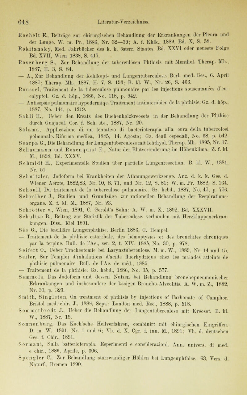 Rochelt E., Beiträge zur chirurgischen Behandlung der Erkrankungen der Pleura und der Lunge. W. m. Pr.. 1886, Nr. 32—39; A. f. Khlk., 1889, Bd. X, S. 58. Rokitansky, Med. Jahrbücher des k. k. österr. Staates. Bd. XXVI oder neueste Folge Bd. XVII, Wien 183b, S. 417. Rosenberg S., Zur Behandlung der tuberculösen Phthisis mit Menthol. Therap. Mh., 1887, H. 3, S. 84. — A., Zur Behandlung der Kehlkopf- und Lungentuberculose. Berl. med. Ges., 6. April 1887; Therap. Mh., 1887, H. 7, S. 193; B. kl. W., Nr. 26, S. 466. Roussel, Traitement de la tuberoulose pulmonaire par les injeetions souscutane'os d'eu- calyptol. Gz. d. hop., 1886, No. 118, p. 942. — Antisepsie pulmonaire hypodermiqo. Traitement antimicrobien de la phthisie. Gz. d. höp., 1887, No. 144, p. 1219. Sahli H., Ueber den Ersatz des Buehenholzkreosots in der Behandlung der Phthise durch Guajacol. Cor. f. Seh. Ae., 1887, Nr. 20. Salama, Applicazione di im tentativo di bacterioterapia alla cura della tubercolosi polmonale. Riforma mediea, ]8f5, 14. Agosto; Gz. degli ospedali, No. 68, p. 542. Scarpa G., Die Behandlung der Lungentuberculose mit Ichthyol. Therap. Mb., 1895, Kr. 17. Schaumann und Rosenquist E., Natur der Blutveränderung im Höhenklima. Z. f. kl. M., 1898, Bd. XXXV. Schmidt H., Experimentelle Studien über partielle Lungenreseetion. B. kl. \V, 1881, Nr. 51. Schnitzler, Jodoform hei Krankheiten der Athmungswerkzeuge. Anz. d. k. k. Ges. d. Wiener Aerzte, 1882/83, Nr. 10, S. 71, und Nr. 12, S. 81; W. m. Pr. 1882, S. 164. Sehoull, Du traitement de la tubereulose pulmonaire. Gz. hebd., 1887, No. 47, p. 776. Schreiber J., Studien und Grnndzüge zur rationellen Behandlung der Respiration s- . organe. Z. f. kl. M., 1887, Nr. 23. Schrötter v., Wien, 1891, 0. Gerold's Sohn; A. W. m. Z., 1892, Bd. XXXVII. Schnitze B., Beitrag zur Statistik der Tubereulose, verbunden mit Herzklappenerkran- kungen. Diss., Kiel 1891. See G., Die bacilläre Lungenphthise. Berlin 18^6, G. Hempel. — Traitement de la phthisie eatarrhale, des hemoptysies et des bronehites chroniques par la terpine. Bull, de l'Ac, ser. 2, t. XIV, 1885, No. 30, p. 978. Seifert 0., Ueber Tracheotomie bei Larynxtubereulose. M. m. W., 1889, Nr. 14 und 15. Seiler, Sur l'emploi d'inhalations d'aehle fluorhydrique chez les malades atteints de phthisie pulmonaire. Bull, de l'Ac. de med., 1885. — Traitement de la phthisie. Gz. hebd., 1886, No. 35, p. 577. Semmola, Das Jodoform und dessen Nutzen bei Behandlung bronehopneumoniseher Erkrankungen und insbesondere der käsigen Broncho-Alveolitis. A. W. m. Z., 1882, Nr. 30, p. 323. Smith, Singleton, On treatment of phthisis by injeetions of Carbonate of Camphor. Bristol med.-chir. J., 1888, Sept.; London med. Rec, 1888, p. 518. Sommerbrodt J., Ueber die Behandlung der Lungentuberculose mit Kreosot. B. kl. W., 1887, Nr. 15. Sonnenburg, Das Koeh'sche Heilverfahren, comhinirt mit chiurgischen Eingriffen. 1). m. W., 1891, Nr. 1 und 6; Vh. d. X. Cgr. f. inn. M., 1891; Vh. d. deutschen lies. f. Chir., 1891. Sorniani, Sulla batterioterapia. Esperimenti e considerazioni. Ann. univers. di med. e chir., 1886, Aprile, p. 306. Spengler 0., Zur Behandlung starrwandiger Höhlen bei Lungenphthise. 63. Vers. d. Naturf., Bremen 1890.