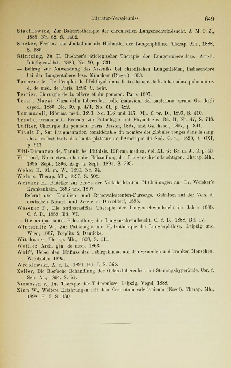 Stachiewicz, Zur Bakteriotkerapie der chronischen Lungenschwindsucht. A. M. C. Z., 1885, Nr. 82, S. 1402. Sticker, Kreosot und Jodkalium als Heilmittel der Lungenphthise. Therap. Mh., 1888, S. 385. Stintzing, Zu H. Buchner's ätiologischer Therapie der Lungentubereulose. Aerztl. Intelligenzblatt, 1883, Nr. 30, p. 331. — Beitrag zur Anwendung des Arseniks bei chronischen Lungenleiden, insbesondere bei der Lungentubereulose. München (Rieger) 1883. Tanneur le, De l'emploi de l'Iehthyol dans le traitement de la tubereulose puluionaire. J. de med. de Paris, 1896, 9. aoüt. Terrier, Chirurgie de la plevre et du poumon. Paris 1897. Testi e Marzi, Cura della tubercolosi colle inalazioni del baeterium termo. Gz. degli osped., 1886, No. 60, p. 474, No. 61, p. 482. Tommasoli, Biforma med., 1893, No. 116 und 117; Mh. f. pr. D., 1893, S. 410. Traube, Gesammelte Beiträge zur Pathologie und Physiologie. Bd. II, Nr. 47, S. 748. Tuffier, Chirurgie du poumon. Paris, Mason, 1897, und Gz. hebd., 1897, p. 841. Viault F., Sur Faugmentation considerable du nombre des glolmles rouges dans le sang chez les habitants des hauts plateaux de l'Ame'rique du Sud. C. r., 1890, t. CXI, p. 917. Viti-Demarco de, Tannin bei Phthisis. ßiforma medica, Vol. XI, 6; Br. m. J., 2, p. 45. Volland, Noch etwas über die Behandlung der Lungensehwindsüchtigen. Therap. Mh., 1895, Sept,, 1896, Aug. u. Sept., 1897, S. 293. Weber H., M. m. W., 1890, Nr. 34. Wefers, Therap. Mh., 1897, S. 508. Weicker H., Beiträge zur Frage der Yolksheilstätten. Mittheilungen ans Dr. Weicker's Krankenheim. 1896 und 1897. — Referat über Familien- und Reconvalescenten-Fürsorge. Gehalten auf der Vers. d. deutschen Naturf. und Aerzte in Düsseldorf, 1898. Wesen er F., Die antiparasitäre Therapie der Lungenschwindsucht im Jahre 1888. C. f. B., 1889, Bd. VI. — Die antiparasitäre Behandlung der Lungenschwindsucht. C. f. B., 1888, Bd. IV. Winternitz W., Zur Pathologie und Hydrotherapie der Lungenphthise. Leipzig und Wien, 1887, Toeplitz & Deutieke. Witthauer, Therap. Mh., 1898, S. 111. Woillez, Arch. gen. de med., 1863. Wolff, Ueber den Einfluss des Gebirgsklimas auf den gesunden und kranken Menschen. Wiesbaden 1895. Wroblewski, A. f. L., 1894, Bd. I. S. 363. Zeller, Die Bier'sehe Behandlung der Gelenktuberculose mit Stauungshyperämie. Cor. f. Seh. Ae., 1894, S. 61. Ziemssen v., Die Therapie der Tubereulose. Leipzig, Vogel, 1888. Zinn W., Weitere Erfahrungen mit dem Creosotnm valerianicum (Eosot). Therap. Mh.,