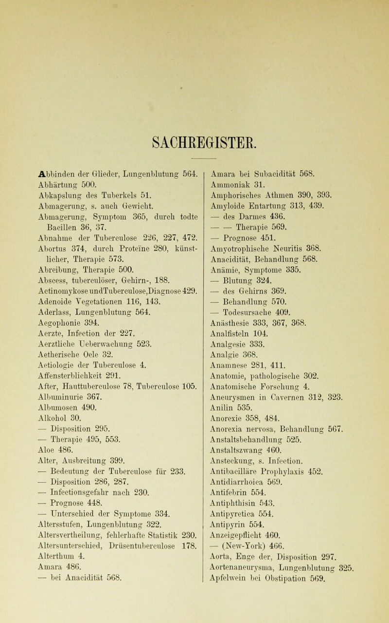 SACHREGISTER. Abbinden der Glieder, Lungenblutung 564. Abhärtung 500. Abkapslung des Tuberkels 51. Abmagerung, s. auch Gewicht. Abmagerung, Symptom 365, durch todte Bacillen 36, 37. Abnahme der Tuberculose 226, 227, 472. Abortus 374, durch Proteine 280, künst- licher, Therapie 573. Abreibung, Therapie 500. Abscess, tuberculöser, Gehirn-, 188. Actinoniykose undTuberculose,Diagnose 429. Adenoide Vegetationen 116, 143. Aderlass, Lungenblutung 564. Aegophonie 394. Aerzte, Infection der 227. Aerztliehe Ueberwachung 523. Aetherische Oele 32. Aetiologie der Tuberculose 4. Affensterblichkeit 291. After, Hauttubereulose 78, Tuberculose 105. Albuminurie 367. Albumosen 490. Alkohol 30. — Disposition 295. — Therapie 495, 553. Aloe 486. Alter, Ausbreitung 399. — Bedeutung der Tubereulose für 233. — Disposition 286, 287. — Infectionsgefahr nach 230. — Prognose 448. — Unterschied der Symptome 334. Altersstufen, Lungenblutung 322. Altersvertheilung, fehlerhafte Statistik 230. Altersunterschied, Drüsentuberculose 178. Alterthum 4. Amara 486. — bei Anacidität 568. Amara bei Subacidität 568. Ammoniak 31. Amphorisches Athmen 390, 393. Amyloide Entartung 313, 439. — des Darmes 436. Therapie 569. — Prognose 451. Amyotrophische Neuritis 368. Anacidität, Behandlung 568. Anämie, Symptome 335. — Blutung 324. — des Gehirns 369. — Behandlung 570. — Todesursache 409. Anästhesie 333, 367, 368. Analfisteln 104. Analgesie 333. Analgie 368. Anamnese 281, 411. Anatomie, pathologische 302. Anatomische Forschung 4. Aneurysmen in Cavernen 312, 323. Anilin 535. Anorexie 358, 484. Anorexia nervosa, Behandlung 567. Anstaltsbehandlung 525. Anstaltszwang 460. Ansteckung, s. Infection. Antibaeilläre Prophylaxis 452. Antidiarrhoiea 569. Antifebrin 554. Antiphthisin 543. Antipyretica 554. Antipyrin 554. Anzeigepflicht 460. - (New-York) 466. Aorta, Enge der, Disposition 297. Aortenaneurysma, Lungenblutung 325. Apfelwein bei Obstipation 569.