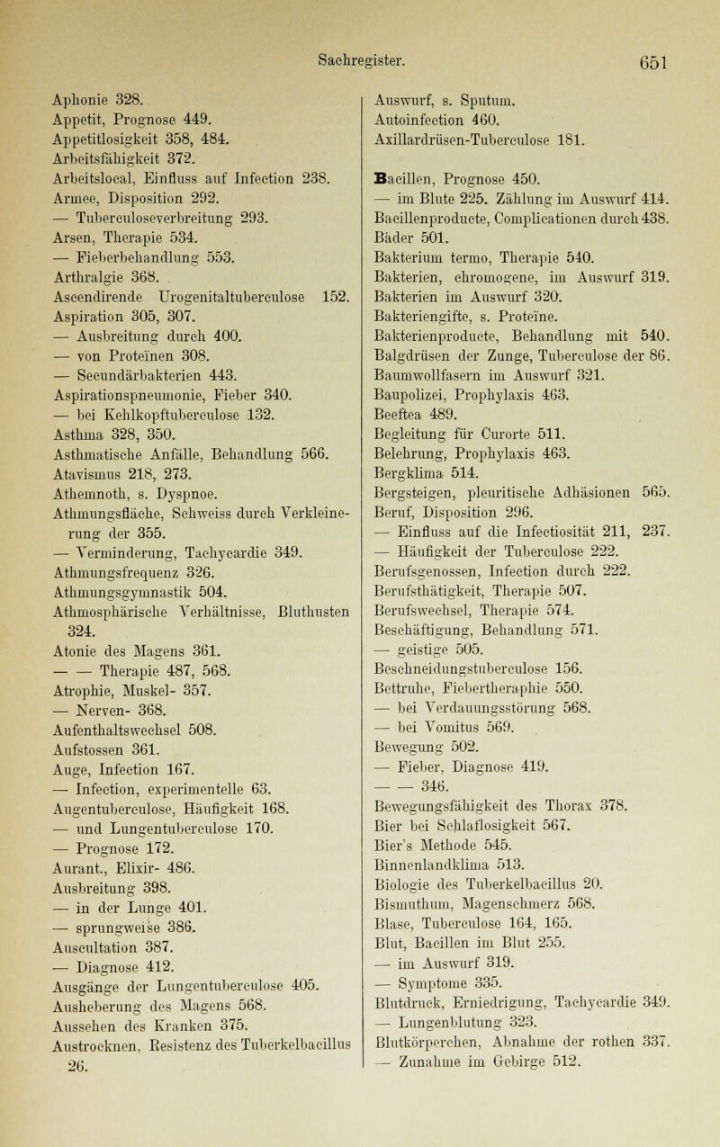 Aphonie 328. Appetit, Prognose 449. Appetitlosigkeit 358, 484. Arbeitsfähigkeit 372. Arbeitslocal, Einfluss auf Infeetion 238. Armee, Disposition 292. — Tubereuloseverbreitung 293. Arsen, Therapie 534. — Fieberbehandlung 553. Arthralgie 368. Aseendirende Urogenitaltubereulose 152. Aspiration 305, 307. — Ausbreitung durch 400. — von Proteinen 308. — Secundärbakterien 443. Aspirationspneumonie, Fieber 340. — bei Kehlkopftuberculose 132. Asthma 328, 350. Asthmatische Anfälle, Behandlung 566. Atavismus 218, 273. Athemnoth, s. Dyspnoe. Athmungsfläehe, Schweiss durch Verkleine- rung der 355. — Verminderung, Tachykardie 349. Athmungsfrequenz 326. Athniungsgynmastik 504. Athmosphärische Verhältnisse, Bluthusten 324. Atonie des Magens 361. Therapie 487, 568. Atrophie, Muskel- 357. — Nerven- 368. Aufenthaltswechsel 508. Aufstossen 361. Auge, Infeetion 167. — Infeetion, experimentelle 63. Augentubereulose, Häufigkeit 168. — und Lungentuberculose 170. — Prognose 172. Aurant., Elixir- 486. Ausbreitung 398. — in der Lunge 401. — sprungweise 386. Auscultation 387. — Diagnose 412. Ausgänge der Lungentuberculose 405. Ausheberung des Magens 568. Aussehen des Kranken 375. Austrocknen, Eesistenz des Tuberkelbacillus 26. Auswurf, s. Sputum. Autoinfection 460. Axillardriisen-Tuberculose 181. Bacillen, Prognose 450. — im Blute 225. Zählung im Auswurf 414. Bacillenproducte, Complicationen durch 438. Bäder 501. Bakterium termo, Therapie 540. Bakterien, chromogene, im Auswurf 319. Bakterien im Auswurf 320. Bakteriengifte, s. Proteine. Bakterienproduete, Behandlung mit 540. Balgdriisen der Zunge, Tuberculose der 86. Baumwollfasern im Auswurf 321. Baupolizei, Prophylaxis 463. Beeftea 489. Begleitung für Curorte 511. Belehrung, Prophylaxis 463. Bergklima 514. Bergsteigen, pleuritische Adhäsionen 565. Beruf, Disposition 296. — Einfluss auf die Infectiosität 211, 237. — Häufigkeit der Tuberculose 222. Berufsgenossen, Infeetion durch 222. Berufsthätigkeit, Therapie 507. Berufswechsel, Therapie 574. Beschäftigung, Behandlung 571. — geistige 505. Beschneidungstuberculose 156. Bettruhe, Fiebertheraphie 550. — bei Verdauungsstörung 568. — bei Vomitus 569. Bewegung 502. — Fieber, Diagnose 419. 346. Bewegungsfäliigkeit des Thorax 378. Bier bei Schlaflosigkeit 567. Bier's Methode 545. Binnenlandklhna 513. Biologie des Tuberkelbacillus 20. Bismuthum, Magensehmerz 568. Blase, Tuberculose 164, 165. Blut, Bacillen im Blut 255. — im Auswurf 319. — Symptome 335. Blutdruck, Erniedrigung, Taehyeardie 349. — Lungenblutung 323. Blutkörperchen, Abnahme der rothen 337. — Zunahme im Gebirge 512.