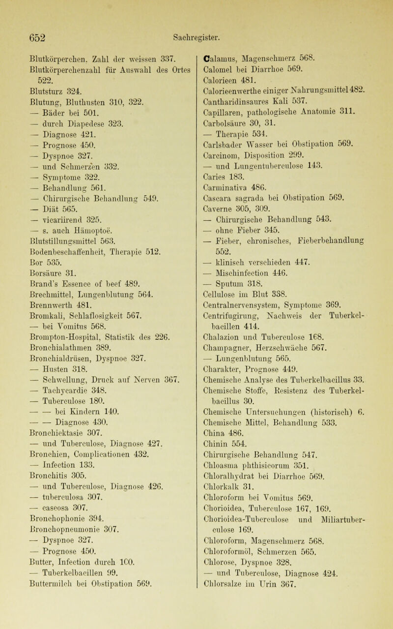 Blutkörperehen. Zahl der weissen 337. Blutkörperehenzahl für Auswahl des Ortes 522. Blutsturz 324. Blutung, Bluthusten 310, 322. — Bäder bei 501. — durch Diapedese 323. — Diagnose 421. — Prognose 450. — Dyspnoe 327. — und Schmerzen 332. — Symptome 322. — Behandlung 5G1. — Chirurgische Behandlung 549. — Diät 565. — vicariirend 325. — s. auch Hämoptoe. Blutstillungsmittel 563. Bodenbesehaffenheit, Therapie 512. Bor 535. Borsäure 31. Brand's Essenee of beef 489. Brechmittel, Lungenblutung 564. Brennwerth 481. Bromkali, Schlaflosigkeit 567. — bei Vomitus 568. Brompton-Hospital, Statistik des 226. Bronchialathmen 389. Bronchialdrüsen, Dyspnoe 327. — Husten 318. — Schwellung, Druck auf Nerven 367. — Tachycardie 348. — Tubereulose 180. bei Kindern 140. Diagnose 430. Bronehiektasie 307. — und Tuberculose, Diagnose 427. Bronchien, Complieationen 432. — Infeetion 133. Bronchitis 305. — und Tuberculose, Diagnose 426. — tubereulosa 307. — caseosa 307. Bronchophonie 394. Bronchopneumonie 307. — Dyspnoe 327. — Prognose 450. Butter, Infeetion durch ICO. — Tuberkelbaeillen 99. Buttermilch bei Obstipation 569. Calamus, Magenschmerz 568. Calomel bei Diarrhoe 569. Calorieen 481. Calorieenwerthe einiger Nahrungsmittel482. Cantharidinsaures Kali 537. Capillaren, pathologische Anatomie 311. Carbolsäure 30, 31. — Therapie 534. Carlsbader Wasser bei Obstipation 569. Carcinom, Disposition 299. — und Lungentnberculose 143. Caries 183. Carminativa 486. Caseara sagrada bei Obstipation 569. Caverne 305, 309. — Chirurgische Behandlung 543. — ohne Fieber 345. — Fieber, chronisches, Fieberbehandlung 552. — klinisch verschieden 447. — Misehinfeetion 446. — Sputum 318. Cellulose im Blut 338. Centralnervensystem, Symptome 369. Centrifugirung, Nachweis der Tuberkel- baeillen 414. Chalazion und Tuberculose 168. Champagner, Herzschwäche 567. — Lungenblutung 565. Charakter, Prognose 449. Chemische Analyse des Tuberkelbacillus 33. Chemische Stoffe, Resistenz des Tuberkel- bacillus 30. Chemische Untersuchungen (historisch) 6. Chemische Mittel, Behandlung 533. China 486. Chinin 554. Chirurgische Behandlung 547. Chloasma phthisieorum 351. Chloralhydrat bei Diarrhoe 569. Chlorkalk 31. Chloroform bei Vomitus 569. Chorioidea, Tuberculose 167, 169. Chorioidea-Tuberculose und Miliartubcr- culose 169. Chloroform, Magenschmerz 568. Chloroformöl, Schmerzen 565. Chlorose, Dyspnoe 328. — und Tuberculose, Diagnose 424. Chlorsalze im Urin 367.