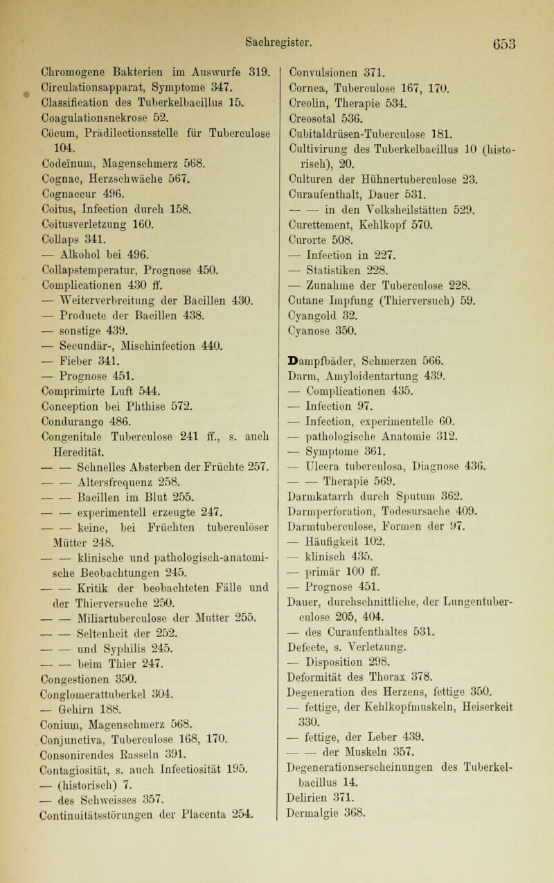 Chromogene Bakterien im Auswurfe 319. Circulationsapparat, Symptome 347. Classification des Tuberkelbacillus 15. Coagulationsnekrose 52. Cöcum, Prädilectionsstelle für Tuberculose 104. Codeinum, Magensehinerz 568. Cognae, Herzschwäche 567. Cognaccur 496. Coitus, Infection durch 158. Coitusverletzung 160. Collaps 341. — Alkohol bei 496. Collapstemperatur, Prognose 450. Complieationen 430 ff. — Weiterverbreitung der Bacillen 430. — Produete der Bacillen 438. — sonstige 439. — Seeundär-, Mischinfection 440. — Fieber 341. — Prognose 451. Comprimirte Luft 544. Coneeption bei Phthise 572. Condurango 486. Congenitale Tuberculose 241 ff., s. auch Heredität. Schnelles Absterben der Früchte 257. Altersfrequenz 258. Bacillen im Blut 255. experimentell erzeugte 247. keine, bei Früchten tuberculöser Mütter 248. klinische und pathologisch-anatomi- sche Beobachtungen 245. Kritik der beobachteten Fälle und der Tbierversuche 250. Miliartuberculose der Mutter 255. Seltenheit der 252. und Syphilis 245. beim Thier 247. Congestionen 350. Conglomerattuberkel 304. — Gehirn 188. Conium, Magenschmerz 568. Conjunctiva, Tuberculose 168, 170. Consonirendes Bassein 391. Oontagiosität, s. auch Infectiosität 195. — (historisch) 7. — des Schweisses 357. Convulsionen 371. Cornea, Tuberculose 167, 170. Creolin, Therapie 534. Creosotal 536. Cubitaldrüsen-Tubereulose 181. Cultivirung des Tuberkelbacillus 10 (histo- risch), 20. Culturen der Hühnertubereulose 23. Curaufenthalt, Dauer 531. in den Volksheilstätten 529. Curettement, Kehlkopf 570. Ourorte 508. — Infection in 227. — Statistiken 228. — Zunahme der Tuberculose 228. Cutane Impfung (Thierversuch) 59. Cyangold 32. Cyanose 350. Dampfbäder, Sehmerzen 566. Darm, Amyloidentartung 439. — Complieationen 435. — Infection 97. — Infection, experimentelle 60. — pathologische Anatomie 312. — Symptome 361. — Ulcera tuberculosa, Diagnose 436. Therapie 569. Darmkatarrh durch Sputum 362. Darmperforation, Todesursache 409. Darmtubereulose, Formen der 97. — Häufigkeit 102. — klinisch 435. — primär 100 ff. — Prognose 451. Dauer, durchschnittliche, der Lungentuber- eulose 205, 404. — des Curaufenthaltes 531. Defecte, s. Verletzung. — Disposition 298. Deformität des Thorax 378. Degeneration des Herzens, fettige 350. — fettige, der Kehlkopfmuskeln, Heiserkeit 330. — fettige, der Leber 439. der Muskeln 357. Degenerationserscheinungen des Tuberkel- bacillus 14. Delirien 371.