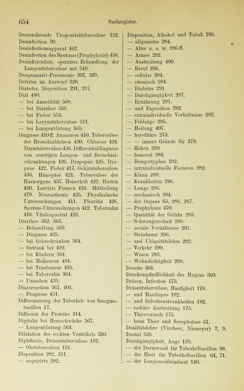 Deseendirende Urogenitaltuberculose 152. Desinfeetion 30. Desinfeetionsapparat 462. Desinfeetion des Sputums (Prophylaxis) 458. Desinfieientien, operative Behandlung der Lungentuberculose mit 549. Desquamativ-Pneumonie 307, 320. Detritus im Auswurf 320. Diabetes, Disposition 291, 297. Diät 480. — bei Anaeidität 568. — bei Diarrhoe 569. — bei Fieber 553. — bei Larynxtubereulose 571. — bei Lungenblutung 565. Diagnose 410ff. Anamnese 410. Tubereulose der Bronehialdrüsen 430. Chlorose 424. Darmtubereulose 436. Differentialdiagnose von sonstigen Lungen- und Bronchial- erkrankungen 426. Dyspepsie 425. Dys- pnoe 422. Fieber 417. Gehirntuberculose 436. Hämoptoe 421. Tubereulose der Harnorgane 437. Heiserkeit 422. Husten 420. Larvirte Formen 424. Mittheilung 479. Neurasthenie 425. Physikalisehe Untersuchungen 411. Pleuritis 426, Sputum-Untersuehungen 412. Tubereulin 416. Vitaleapaeität 423. Diarrhoe 362, 363. — Behandlung 569. — Diagnose 425. — bei Geisteskranken 364. — Getränk bei 492. — bei Kindern 364. — bei Molkeneur 494. — bei Traubencur 495. — bei Tubereulin 364. — Ursachen 435. Diazoreaction 367, 401. — Prognose 451. Differenzirung der Tuberkel- von Smegma- baeillen 17. Diffusion der Proteine 314. Digitalis bei Herzschwäche 567. — Lungenblutung 564. Dilatation des rechten Ventrikels 350. Diphtherie, Drüsentubereulose 182. — Ohrtuberculose 121. Disposition 282, 311. — acquirirte 282. Disposition, Alkohol und Tabak 295. — allgemeine 284. — Alter u. s. w. 286 ff. — Armee 292. — Ausbreitung 400. — Beruf 296. — cellular 284. — chemisch 284. — Diabetes 291. — Durehgängigkeit 287. — Ernährung 291. — und Exposition 282. — extraindividuelle Verhältnisse 282. — Feldzüge 295. — Heilung 407. — hereditäre 273. innere Gründe für 279. — Höhen 290. — humoral 284. — Hungertyphus 292. — intraindividuelle Faetoren 282. — Klima 289. — Krankheiten 296. — Lunge 286. — mechanisch 284. - der Organe 65, 286, 287. — Prophylaxis 470. — Quantität der Gefahr 283. — Schwangerschaft 289. — sociale Verhältnisse 291. — Steinhauer 296. — und Ubiquitätslehre 282. — Verkehr 290. — Wesen 283. — Wohndichtigkeit 290. Douehe 501. Druekempflndlichkeit des Magens 360. Drüsen, Infection 175. Drüsentubereulose, Häufigkeit 178. — und Hautlupus 182. — und Infeetionskrankheiten 182. — radiäre Ausbreitung 175. — Thierversueh 175. — beim Thier und Scrophulose 67. Dualitätslehre (Virchow, Niemeyer) 7, 9. Duotal 536. Durchgängigkeit, Auge 170. — der Darmwand für Tuberkelbacillen 98. — der Haut für Tuberkelbacillen 64, 71. — der Lungensehleimhaut 140.