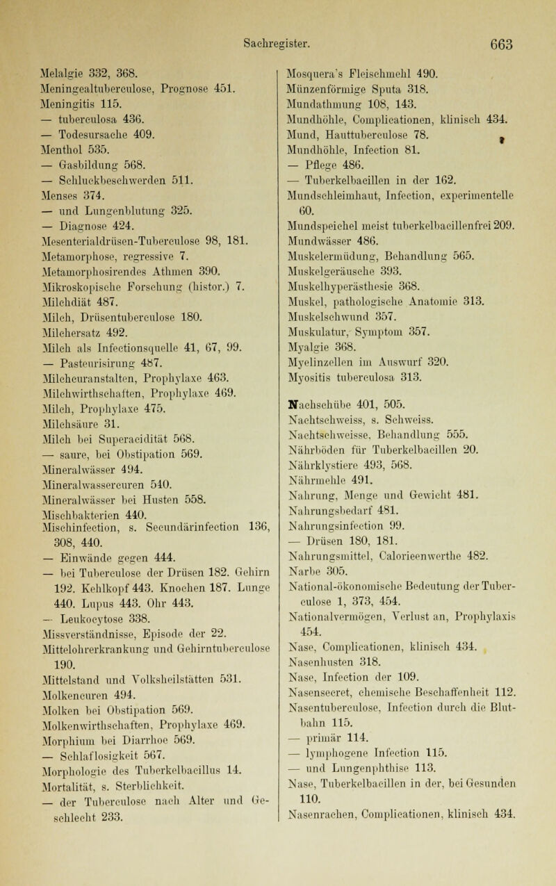 Melalgie 332, 368. Meningealtuberculose, Prognose 451. Meningitis 115. — tubereulosa 436. — Todesursache 409. Menthol 535. — Gasbildung 568. — Sehluokbeschwerden 511. Menses 374. — und Lungenblutung 325. — Diagnose 424. Mesenterialdrüsen-Tuberculose 98, 181 Metamorphose, regressive 7. Metamorphosirend.es Athiuen 390. Mikroskopische Forschung (histor.) 7. Milchdiät 487. Milch, Drüsentubereulose 180. Milchersatz 492. Milch als Infectionsquelle 41, 67, 99. — Pastenrisirung 487. Milchcuranstalten, Prophylaxe 463. Milchwirtschaften, Prophylaxe 469. Milch, Prophylaxe 475. Milchsäure 31. Milch bei Superacidität 568. — saure, bei Obstipation 569. Mineralwässer 494. Mineralwassercuren 540. Mineralwässer bei Husten 558. Misehbakterien 440. Misehinfection, s. Secundärinfection 308, 440. — Einwände gegen 444. — bei Tuherculose der Drüsen 182. Gl 192. Kehlkopf 443. Knochen 187. L 440. Lupus 443. Ohr 443. — Leukocytose 338. Missverständnisse, Episode der 22. Mittelohrerkrankung und Gehirntuberculose 190. Mittelstand und Volksheilstätten 531. Molkeneuren 494. Molken bei Obstipation 569. Molkenwirthschaften, Prophylaxe 469. Morphium bei Diarrhoe 569. — Schlaflosigkeit 567. Morphologie des Tuberkelbaeillus 14. Mortalität, s. Sterblichkeit. — der Tuherculose nach Alter und schlecht 233. 136, im unge Ge- Mosquera's Fleischmehl 490. Münzenförmige Sputa 318. Mundathmung 108, 143. Mundhöhle, Complicationen, klinisch 434. Mund, Hauttubereulose 78. t Mundhöhle, Infeetion 81. — Pflege 486. — Tuberkelbacillen in der 162. Mundschleimhaut, Infeetion, experimentelle 60. Mundspeichel meist tuberkelhacillenfrei 209. Mundwässer 486. Muskelermüdung, Behandlung 565. Muskelgeräusche 393. Muskelhyperästhesie 368. Muskel, pathologische Anatomie 313. Muskelschwund 357. Muskulatur, Symptom 357. Myalgie 368. ' Myelinzellen im Auswurf 320. Myositis tubereulosa 313. Nachschübe 401, 505. Nachtsehweiss, s. Schweiss. Nachtschweisse. Behandlung 555. Nährböden für Tuberkelbacillen 20. Nährklystiere 493, 568. NährmeMe 491. Nahrung, Menge und Gewicht 481. Nahrungsbedarf 481. Nahrungsinfection 99. — Drüsen 180, 181. Nahrungsmittel, Oalorieenwerthe 482. Narbe 305. National-ökonomische Bedeutung der Tuher- culose 1, 373, 454. Nationalvermögen, Verlust an, Prophylaxis 454. Nase, Complicationen, klinisch 434. Nasenhusten 318. Nase, Infeetion der 109. Nasenseeret, chemische Beschaffenheit 112. Nasentubereulose, Infeetion durch die Blut- bahn 115. — primär 114. — lymphogene Infeetion 115. — und Lungenphthise 113. Nase, Tuberkelbacillen in der, bei Gesunden 110. Nasenrachen, Complicationen, klinisch 434.