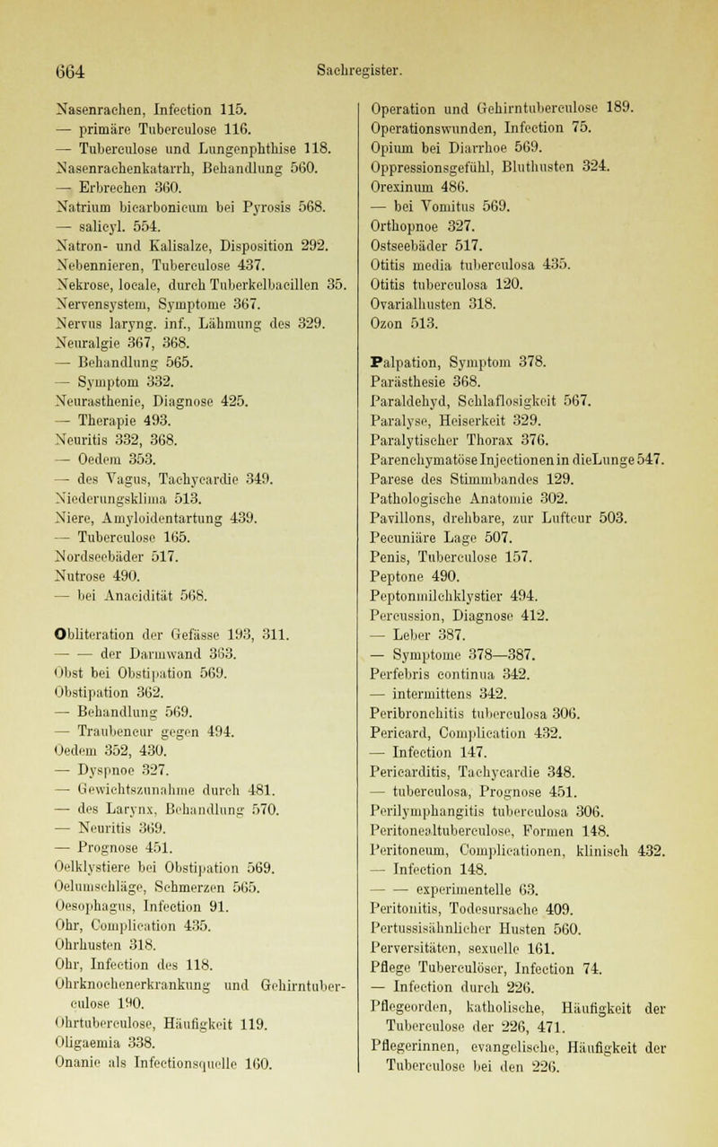 Nasenrachen, Infeetion 115. — primäre Tubereulose 116. — Tubereulose und Lungenphthise 118. Nasenrachenkatarrh, Behandlung 560. — Erbrechen 3(50. Natrium bicarbonicum bei Pyrosis 568. — salieyl. 554. Natron- und Kalisalze, Disposition 292. Nebennieren, Tubereulose 437. Nekrose, loeale, durch Tuberkelbaeillen 35. Nervensystem, Symptome 367. Nervus laryng. inf., Lähmung des 329. Neuralgie 367, 368. — Behandlung 565. — Symptom 332. Neurasthenie, Diagnose 425. — Therapie 493. Neuritis 332, 368. — Oedem 353. — des Vagus, Tachykardie 349. Niederungsküma 513. Niere, Amyloiden tartung 439. — Tubereulose 165. Nordseebäder 517. Nutrose 490. - bei Anacidität 568. Obliteration der Gefässe 193, 311. der Darmwand 363. Obst bei Obstipation 569. Obstipation 362. — Behandlung 569. — Traubeneur gegen 494. Oedem 352, 430. — Dyspnoe 327. — Gewichtszunahme durch 481. — des Larynx, Behandlung 570. — Neuritis 369. — Prognose 451. Oelklystiere bei Obstipation 569. Oehmisehläge, Schmerzen 565. Oesophagus, Infeetion 91. Ohr, Complieation 435. Ohrhusten 318. Ohr, Infeetion des 118. Ohrknochenerkrankung und Gchirntuber- eulose 190. Ohrtuberculose, Häufigkeit 119. Oligaemia 338. Onanie als Infectionsquelle 160. Operation und Gehirntuberculose 189. Operations wunden, Infeetion 75. Opium bei Diarrhoe 569. Oppressionsgefiihl, Bluthusten 324. Orexinum 486. — bei Vomitus 569. Orthopnoe 327. Ostseebäder 517. Otitis media tubereulosa 435. Otitis tubereulosa 120. Ovaria! husten 318. Ozon 513. Palpation, Symptom 378. Parästhesie 368. Paraldehyd, Schlaflosigkeit 567. Paralyse, Heiserkeit 329. Paralytischer Thorax 376. Parenchymatöse Injeetionen in dieLunge 547. Parese des Stünnibandes 129. Pathologische Anatomie 302. Pavillons, drehbare, zur Luftcur 503. Peeuniäre Lage 507. Penis, Tubereulose 157. Peptone 490. Peptonniilchklystier 494. Percussion, Diagnose 412. — Leber 387. — Symptome 378—387. Perfebris contüiua 342. — intermittens 342. Peribronehitis tubereulosa 306. Perieard, Complieation 432. — Infeetion 147. Pericarditis, Tachycardie 348. — tubereulosa, Prognose 451. Perilymphangitis tubereulosa 306. Peritonealtuberculose, Formen 148. Peritoneum, Oomplieationen, klinisch 432. — Infeetion 148. experimentelle 63. Peritonitis, Todesursache 409. Pertussisähnlicher Husten 560. Perversitäten, sexuelle 161. Pflege Tubereulöser, Infeetion 74. — Infeetion durch 226. Pflegeorden, katholische, Häufigkeit der Tubereulose der 226, 471. Pflegerinnen, evangelische, Häufigkeit der Tubereulose bei den 226.