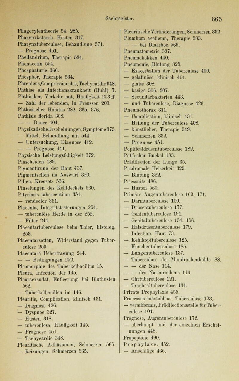 Phagoeytentheorie 54, 285. Pharynxkatarrh, Husten 317. Pharynxtubereulose, Behandlung 571. — Prognose 451. Phellandrium, Therapie 534. Phenaeetin 554. Phosphaturie 366. Phosphor, Therapie 534. PhrenieuSjCompression des, Taehyeardie 348. Phthise als Infeetionskrankheit (Buhl) 7. Phthisiker, Verkehr mit, Häufigkeit 203 ff. — Zahl der lebenden, in Preussen 203. Phthisiseher Habitus 282, 365, 376. Phthisis florida 308. Dauer 404. PhysikalischeErseheinungen,Symptome375. — Mittel, Behandlung mit 544. — Untersuchung, Diagnose 412. — — Prognose 441. Physische Leistungsfähigkeit 372. Piascheiden 189. Pigmentirung der Haut 437. Pigmentzellen im Auswurf 320. Pillen, Kreosot- 536. Pinselungen des Kehldeckels 560. Pityriasis tabeseentiuin 351. — versicolor 351. Placenta, Integritätsstörungen 254. — tubereulöse Herde in der 252. — Filter 244. Placentartuberculose beim Thier, histolog. 253. Plaeentarzotten, Widerstand gegen Tuber- eulöse 253. Plaeentare Uebertragung 244. — — Bedingungen 252. Pleomorphie des Tuberkelbaeillus 15. Pleura, Infeetion der 145. Pleuraexsudat, Entleerung bei Bluthusten 562. — Tuberkelbacillen im 146. Pleuritis, Complieation, klinisch 431. — Diagnose 426. — Dyspnoe 327. — Husten 318. — tubereulosa, Häufigkeit 145. — Prognose 451. — Taehyeardie 348. Pleuritisehe Adhäsionen, Schmerzen 565. — Beizungen, Schmerzen 565. Pleuritisehe Veränderungen, Schmerzen 332. Plumbum aceticum, Therapie 533. — — bei Diarrhoe 569. Pneumatometrie 397. Pneumokokken 440. Pneumonie, Blutung 325. — Exacerbation der Tubereulose 400. — gelatinöse, klinisch 401. — glatte 308. — käsige 306, 307. — Seeundärbakterien 443. — und Tubereulose, Diagnose 426. Pneumothorax 311. — Complieation, klinisch 431. — Heilung der Tubereulose 408. — künstlicher, Therapie 549. — Schmerzen 332. — Prognose 451. Poplitealdrüsentubereulose 182. Pott'seher Buckel 183. Prädileetion der Lunge 65. Prädromale Heiserkeit 329. — Blutung 322. Priessnitz 486. — Husten 560. Primäre Augentubereulose 169, 171. — Darmtubereulose 100. — Drüsentuberculose 177. — Gehirntuberculose 191. — Genitaltubereulose 154, 156. — Halsdrüsentuberculose 179. — Infeetion, Haut 73. — Kehlkopftuberculose 125. — Knochentubereulose 185. — Lungentuberculose 137. — Tubereulose der Mundrachenhöhle 88. — — der Nase 114. — — des Nasenrachens 116. — Ohrtuberculose 121. — Traehealtubereulose 134. Private Prophylaxis 455. Processus mastoideus, Tubereulöse 123. — vermiformis, Prädilectionsstelle für Tuber- eulöse 104. Prognose, Augentubereulose 172. — überhaupt und der einzelnen Erschei- nungen 448. Propeptone 490. Prophylaxe: 452. — Ansehläge 466.