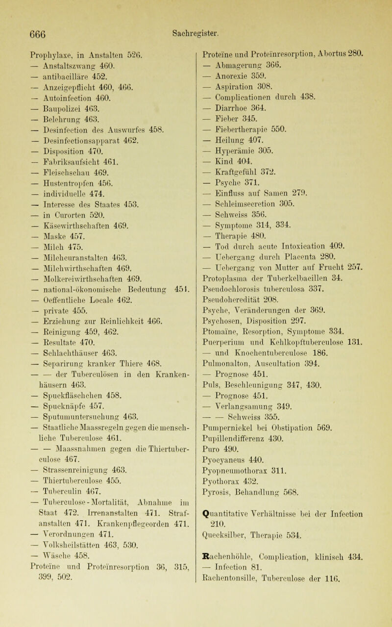 Prophylaxe, in Anstalten 52(5. — Anstaltszwang 460. — antihacilläro 452. — Anzeigepflioht 460, 466. — Autoinfeetion 460. — Baupolizei 463. — Belehrung 463. — Desinfection des Auswurfes 458. — Desinfectionsapparat 462. — Disposition 470. — Fabriksaufsicht 461. — Fleischschau 469. — Hnstentropfen 456. — individuelle 474. — Interesse des Staates 453. — in Curorten 520. — Käsewirthschaften 469. — Maske 457. — Milch 475. — Mileheuranstalten 463. — Milchwirthsehaften 469. — Molkereiwirthschaften 469. — national-ökonomische Bedeutung 451. — Oeffentliche Loeale 462. — private 455. — Erziehung zur Reinlichkeit 466. — Reinigung 459, 462. — Resultate 470. — Schlachthäuser 463. — Separirung kranker Thiere 468. — — der Tuberculosen in den Kranken- häusern 463. — Spuekfläschchen 458. — Spucknäpfe 457. — Sputumuntersiichung 463. — Staatliche Maassregeln gegen die mensch- liehe Tuberculose 461. — — Maassnalimen gegen die Thiertuber- culose 467. — Strassenreinigung 463. — Thiertuberculose 455. — Tuberculin 467. — Tuberculose-Mortalität, Abnahme im Staat 472. Irrenanstalten 471. Straf- anstalten 471. Krankenpflegeorden 471. — Verordnungen 471. — Volksheilstätten 463, 530. — Wäsche 458. Proteine und Proteinresorption 36, 315, 399, 502. Proteine und Proteinresorption, Abortus 280. — Abmagerung 366. — Anorexie 359. — Aspiration 308. — Complicationen durch 438. — Diarrhoe 364. — Fieber 345. — Fiebertherapie 550. — Heilung 407. — Hyperämie 305. — Kind 404. — Kraftgefühl 372. — Psyche 371. — Einfluss auf Samen 279. — Schleimseeretion 305. — Schweiss 356. — Symptome 314, 334. — Therapie 480. — Tod durch acute Intoxication 409. — Uebergang durch Placenta 280. — Uebergang von Mutter auf Frucht 257. Protoplasma der Tiiberkelbaeillon 34. Pscudoehlorosis tuberculosa 337. Pseudoheredität 208. Psyche, Veränderungen der 369. Psychosen, Disposition 297. Ptomai'ne, Resorption, Symptome 334. Puerperium und Kehlkopftuberenlose 131. — und Knoehentubereulose 186. Pulmonalton, Auscultation 394. — Prognose 451. Puls, Beschleunigung 347, 430. — Prognose 451. — Verlangsamung 349. Schweiss 355. Pumpernickel bei Obstipation 569. Pupülendifferenz 430. Puro 490. Pyoeyaneus 440. Pyopneumothorax 311. Pyothorax 432. Pyrosis, Behandlung 568. Quantitative Verhältnisse bei der Infeetion 210. Quecksilber, Therapie 534. Bachenhöhle, Complication, klinisch 434. — Infeetion 81. Rachentonsille, Tuberculose der 116.