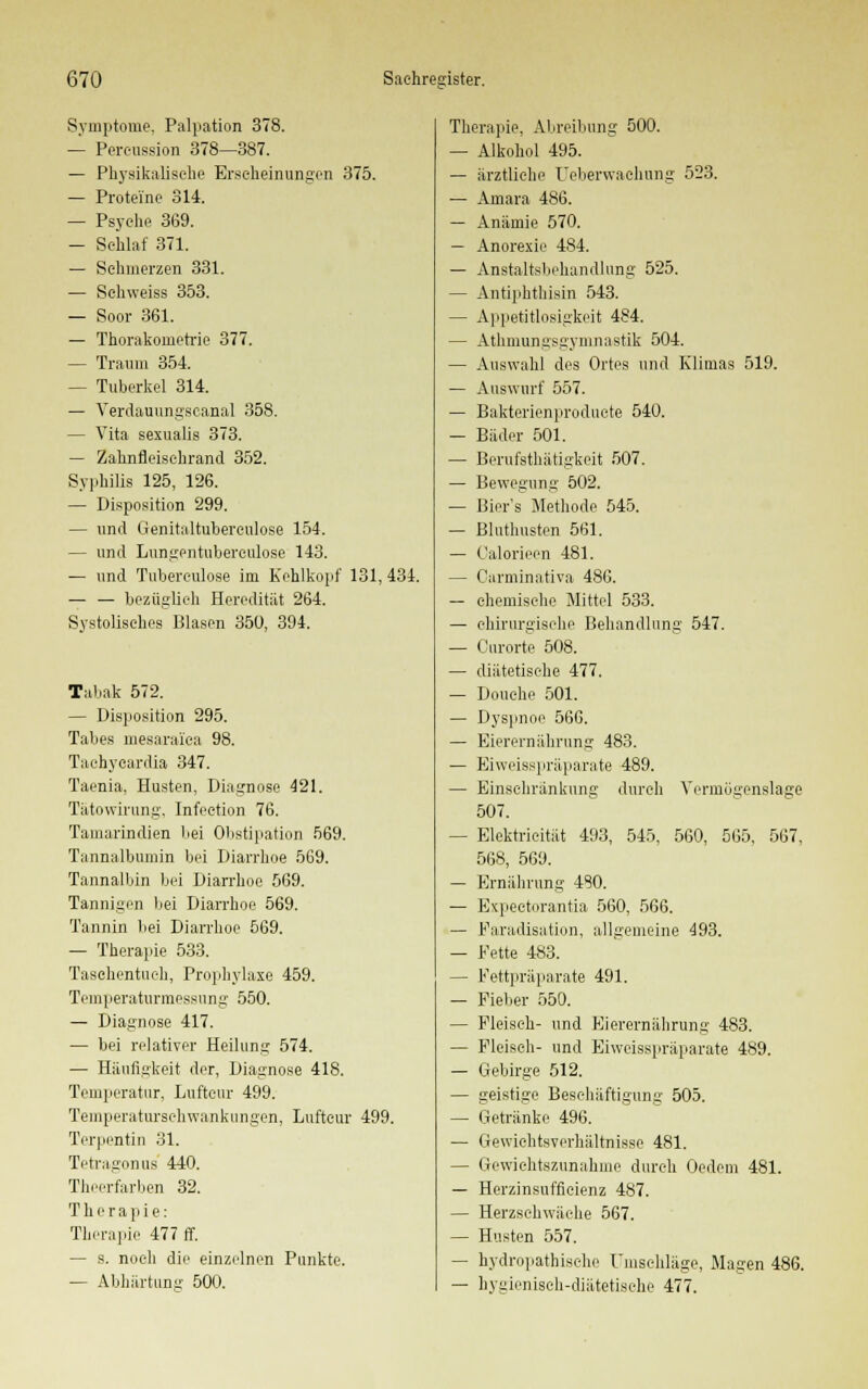 Symptome. Palpation 378. — Percussion 378—387. — Physikalische Erscheinungen 375. — Proteine 314. — Psyche 369. — Schlaf 371. — Sehmerzen 331. — Schweiss 353. — Soor 361. — Thorakornetrie 377. — Traum 354. — Tuberkel 314. — Verdauvmgscanal 358. — Vita sexualis 373. — Zahnfleischrand 352. Syphilis 125, 126. — Disposition 299. — und Genitaltuberculose 154. — und Lungentuberculose 143. — und Tubereulose im Kehlkopf 131, 434. — — bezüglich Heredität 264. Systolisches Blasen 350, 394. Tabak 572. — Disposition 295. Tabes mesaraiea 98. Taehycardia 347. Taenia, Husten, Diagnose 421. Tätowirung, Infeetion 76. Tamarindien bei Obstipation 569. Tannalbumin bei Diarrhoe 569. Tannalbin bei Diarrhoe 569. Tannigen bei Diarrhoe 569. Tannin bei Diarrhoe 569. — Therapie 533. Taschentuch, Prophylaxe 459. Temperaturmessung 550. — Diagnose 417. — bei relativer Heilung 574. — Häufigkeit der, Diagnose 418. Temperatur, Luftcur 499. Temperaturschwankungen, Luftcur 499. Terpentin 31. Tetragonus 440. Theerfarben 32. Therapie: Therapie 477 ff. — s. noch die einzelnen Punkte. — Abhärtung 500. Therapie, Abreibung 500. — Alkohol 495. — ärztliche Ueberwachung 523. ■— Amara 486. — Anämie 570. — Anorexie 484. — Anstaltsbehandlung 525. — Antiphthisin 543. — Appetitlosigkeit 484. — Athmungsgymnastik 504. — Auswahl des Ortes und Klimas 519. — Auswurf 557. — Bakterienproducte 540. — Bäder 501. — Berufstätigkeit 507. — Bewegung 502. — Bier's Methode 545. — Bluthusten 561. — Oalorieen 481. — Carminativa 486. — chemische Mittel 533. — chirurgische Behandlung 547. — Curorte 508. — diätetische 477. — Pouche 501. — Dyspnoe 566. — Eierernährung 483. — Eiweisspräparate 489. — Einschränkung durch Vermögenslage 507. — Elektrieität 493, 545, 560, 565, 567, 568, 569. — Ernährung 480. — Expectorantia 560, 566. — Faradisation, allgemeine 493. — Fette 483. — Fettpräparate 491. — Fieber 550. — Fleisch- und Eierernährung 483. — Fleisch- und Eiweisspräparate 489. — Gebirge 512. — geistige Beschäftigung 505. — Getränke 496. — Gewichtsverhältnisse 481. — Gewichtszunahme durch Oedem 481. — Herzinsufficienz 487. — Herzschwäche 567. — Husten 557. — hydropathische Umschläge, Magen 486. — hygienisch-diätetische 477.