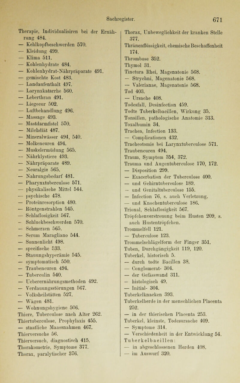 Therapie, Individualisiren bei der Ernäh- rung 484. — Kehlkopfbesehwerden 570. — Kleidung 499. — Klima 511. — Kohlenhydrate 484. — Kohlenhydrat-Nährpräparate 491. — gemischte Kost 483. — Landaufenthalt 497. — Larynxkatarrhe 560. — Leberthran 491. — Liegecur 502. — Luftbehandlung 496. — Massage 493. — Mastdarmfistel 570. — Milchdiät 487. — Mineralwässer 494, 540. — Molkencuren 494. — Muskelermüdung 565. — Nährklystiere 493. — Nährpräparate 489. — Neuralgie 565. — Nahrungsbedarf 481. — Pharynxtubereulose 571. — physikalische Mittel 544. ■— psychische 478. — Proteinresorption 480. — Röntgenstrahlen 545. — Schlaflosigkeit 567. — Sehluckbeschwerden 570. — Sehmerzen 565. — Serum Maragliano 544. — Sonnenlicht 498. — speeifische 533. — Stauungshyperämie 545. — symptomatisch 550. — Traubeneuren 494. — Tubereulin 540. — Uebererniihrungsmethoden 492. — Verdauungsstörungen 567. — Volksheilstätten 527. — Wägen 481. — Wohnungshygiene 506. Thiere, Tubereulose nach Alter 262. Thiertubercülose, Prophylaxis 455. — staatliehe Maassnahmen 467. Thicrversuehe 56. Thierversuoh, diagnostisch 415. Thurakometrie, Symptome 377. Thorax, paralytischer 376. Thorax, Unbewegliehkeit der kranken Stelle 377. Thränenflüssigkeit, chemische Beschaffenheit 174. Thrombose 352. Thymul 31. Tinctura Ehei, Magenatonie 568. — Stryehni, Magenatonie 568. — Valerianae, Magenatonie 568. Tod 403. — Ursache 408. Todesfall, Desinfeetion 459. Todte Tuberkelbaeillen, Wirkung 35. Tonsillen, pathologische Anatomie 313. Toxalbumin 34. Trachea, Infection 133. — Complieationen 432. Traeheotomie bei Larynxtubereulose 571. Traubeneuren 494. Traum, Symptom 354, 372. Trauma und Augentuberculose 170, 172. — Disposition 299. — Exacerbation der Tuberculose 400. — und Gehirntuberoulose 189. — und Genitaltuberculose 155. — Infeetion 76, s. auch Verletzung. — und Knochentuberkulose 186. Trional, Schlaflosigkeit 567. Tröpfchenverstreuung beim Husten 209, s. auch Hustentröpfehen. Trommelfell 121. — Tubereulose 123. Trommelschlägelform der Finger 351. Tuben, Durchgängigkeit 119, 120. Tuberkel, historisch 5. — durch todte Bacillen 38. — Congiomerat- 304. — der tiefässwand 311. — histologisch 49. — Initial- 304. Tuberkelknacken 393. Tuberkelherde in der menschlichen Placenta 252. — in der thierischen Placenta 253. Tuberkel, kleinste, Todesursache 409. — Symptome 314. — Verschiedenheit in der Entwicklung 54. Tuberkelbaeillen: — in abgeschlossenen Herden 408. — im Auswurf 320.