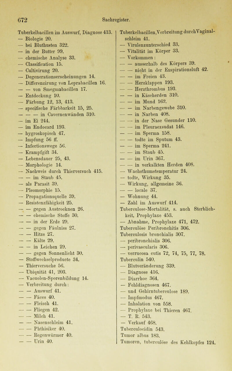 Tuberkelbaeillen im Auswurf, Diagnose 413. — Biologie 20. — bei Bluthusten 322. — in der Butter 99. — chemische Analyse 33. — Classification 15. — Cultivirung 20. — Degenerationserscheinungen 14. — Differenzirung von Leprabaeillen 16. — — von Sniegmabacillen 17. — Entdeckung 10. — Färbung 12, 13, 413. — speciflsche Färbbarkeit 15, 25. — — — in Cavernenwänden 310. — im Ei 244. — im Endoeard 193. — hygroskopisch 47. — Impfung 56 ff. — Infectionswege 56. — Krampfgift 34. — Lebensdauer 25, 43. — Morphologie 14. — Nachweis durch Thierversuch 415. im Staub 45. — als Parasit 39. — Pleomorphie 15. — Propagationsquelle 39. — Resistenzfähigkeit 25. — — gegen Austrocknen 26. — — ehemische Stoffe 30. — — in der Erde 29. — — gegen Fäulniss 27. Hitze 27. Kälte 29. — — in Leichen 29. — — gegen Sonnenlieht 30. — Stoffweehselproducte 34. — Thierversuehe 56. — Ubiquität 41, 203. — Vacuolen-Sporenbildung 14. — Verbreitung durch: — — Auswurf 41. Fäces 40. Fleisch 41. Fliegen 42. Milch 41. — — Nasenschleim 41. Phthisiker 40. Eegenwürmer 40. Urin 40. Tuberkelbacillen,VcrbreitungdurchVaginal- schleim 41. —• Virulenzunterschied 33. — Vitalität im Körper 33. — Vorkommen : ausserhalb des Körpers 39. nicht in der Exspirationsluft 42. im Freien 43. Herzklappen 193. Herzthrombus 193. — — in Käseherden 310. im Mund 162. — — im Narbengewebe 310. in Narben 408. in der Nase Gesunder 110. im Pleuraexsudat 146. — — im Sperma 158. todte im Sputum 43. — — im Sperma 241. im Staub 45. — — im Urin 367. in verkalkten Herden 408. — Waehsthumstemperatur 24. — todte, Wirkung 35. — Wirkung, allgemeine 36. locale 37. — Wohnung 44. — Zahl im Auswurf 414. Tuberculose-Mortalität, s. auch Sterblich- keit, Prophylaxe 453. — Abnahme, Prophylaxe 471, 472. Tuberculöse Peribronchitis 306. Tuberculosis bronchialis 307. — peribronchialis 306. — perivascularis 306. — verrucosa cutis 72, 74, 75, 77, 78. Tuberenlin 540. — Blutveränderung 339. — Diagnose 416. — Diarrhoe 364. — Fehldiagnosen 467. — und Gehirntubereulose 189. — Impfmodus 467. — Inhalation von 558. — Prophylaxe bei Thieren 467. — T. E. 543. — Verkauf 468. Tuberculoeidin 543. Tumor albus 183. Tumoren, tuberculöse des Kehlkopfes 124.