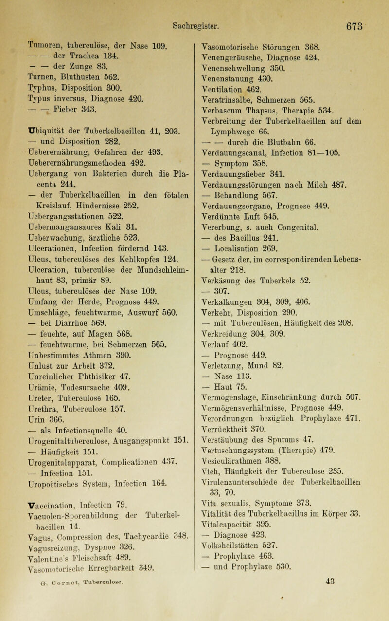 Tumoren, tuberculöse, der Nase 109. der Trachea 134. — — der Zunge 83. Turnen, Bluthusten 562. Typhus, Disposition 300. Typus inversus, Diagnose 420. Fieber 343. TJbiquität der Tuberkelbaeillen 41, 203. — und Disposition 282. Ueberernährung, Gefahren der 493. Ueberernährungsmethoden 492. Uebergang von Bakterien durch die Pla- centa 244. — der Tuberkelbaeillen in den fötalen Kreislauf, Hindernisse 252. Uebergangsstationen 522. Ueberniangansaures Kali 31. Ueberwachung, ärztliche 523. Ulcerationen, Infeetion fördernd 143. Ulcus, tuberculöses des Kehlkopfes 124. Uleeration, tuberculöse der Mundschleim- haut 83, primär 89. Ulcus, tuberculöses der Nase 109. Umfang der Herde, Prognose 449. Umschläge, feuehtwarme, Auswurf 560. — bei Diarrhoe 569. — feuchte, auf Magen 568. — feuchtwarme, bei Schmerzen 565. Unbestimmtes Athmen 390. Unlust zur Arbeit 372. Unreinlicher Phthisiker 47. Urämie, Todesursache 409. Ureter, Tuberculöse 165. Urethra, Tuberculöse 157. Urin 366. — als Infectionsquelle 40. Urogenitaltubereulose, Ausgangspunkt 151. — Häufigkeit 151. Urogenitalapparat, Complicationen 437. — Infeetion 151. Uropoetisehes System, Infeetion 164. Vaecination, Infeetion 79. Vacuolen-Sporenbildung der Tuberkel- baeillen 14. Vagus, Coinpression des, Tachycardie 348. Vagusreizung, Dyspnoe 326. Valentine's Fleisehsaft 489. Vasomotorische Erregbarkeit 349. G. Com et, Tuberculöse. Vasomotorische Störungen 368. Venengeräusehe, Diagnose 424. Venensehwellung 350. Venenstauung 430. Ventilation 462. Veratrinsalbe, Schmerzen 565. Verbascum Thapsus, Therapie 534. Verbreitung der Tuberkelbaeillen auf dem Lymphwege 66. durch die Blutbahn 66. Verdauungseanal, Infeetion 81—105. — Symptom 358. Verdauungsfieber 341. Verdauungsstörungen nach Milch 487. — Behandlung 567. Verdauungsorgane, Prognose 449. Verdünnte Luft 545. Vererbung, s. auch Congenital. — des Bacillus 241. — Localisation 269. ■— Gesetz der, im correspondirenden Lebens- alter 218. Verkäsung des Tuberkels 52. — 307. Verkalkungen 304, 309, 406. Verkehr, Disposition 290. — mit Tuberculosen, Häufigkeit des 208. Vermeidung 304, 309. Verlauf 402. — Prognose 449. Verletzung, Mund 82. — Nase 113. — Haut 75. Vermögenslage, Einschränkung durch 507. Vermögensverhältnisse, Prognose 449. Verordnungen bezüglich Prophylaxe 471. Verrücktheit 370. Verstäubung des Sputums 47. Vertuschungssystem (Therapie) 479. Vesiculärathmen 388. Vieh, Häufigkeit der Tuberculöse 235. Virulenzunterschiede der Tuberkelbaeillen 33, 70. Vita sexualis, Symptome 373. Vitalität des Tuberkelbacillus im Körper 33. Vitaleapacität 395. — Diagnose 423. Volksheilstätten 527. — Prophylaxe 463. — und Prophylaxe 530. 43