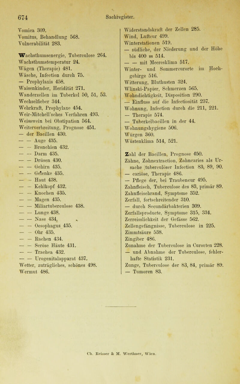 Vomiea 309. Vomitus, Behandlung 5G8. Vulnerabilität 283. Waehsthuinsenergie, Tuberculose 264. Waehsthumsteniperatur 24. Wägen (Therapie) 481. Wäsche, Infeetion durch 75. — Prophylaxis 458. Waisenkinder, Heridität 271. Wanderzellen im Tuberkel 50, 51, 53. Wechselfieber 344. Wehrkraft, Prophylaxe 454. Weir-MiteheH'sches Verfahren 493. Weisswein bei Obstipation 564. Weiterverbreitung, Prognose 451. — der Bacillen 430. — — Auge 435. — — Bronchien 432. Darm 435. Drüsen 430. — — Gehirn 435. Gelenke 435. — - Haut 438. Kehlkopf 432. — — Knochen 435. — — Magen 435. — — Miliartuberculose 438. — — Lunge 438. Nase 434. — — Oesophagus 435. — - Ohr 435. — — Bachen 434. — — Seröse Häute 431. Trachea 432. — — Urogenitalapparat 437. Wetter, zuträgliches, schönes 498. Wermut 486. Widerstandskraft der Zellen 285. Wind, Luftcur 499. Winterstationen 519. — südliehe, der Niederung und der Höhe bis 400 m 514. — — mit Meeresklima 517. Winter- und Sommercurorte im Hoch- gebirge 516. Witterung, Bluthusten 324. Wlinski-Papier, Schmerzen 565. Wohndichtigkeit, Disposition 290. — Einfluss auf die Infeetiosität 237. Wohnung, Infeetion durch die 211, 221. — Therapie 574. — Tuberkelbacillen in der 44. Wohnungshygiene 506. Würgen 360. Wüstenklima 514, 521. Zahl der Bacillen, Prognose 450. Zähne, Zahnextraction, Zahnearies als Ur- sache .tuberculüser Infeetion 83, 89, 90. — eariöse, Therapie 486. — Pflege der, bei Traubencur 495. Zahnfleisch, Tuberculose des 83, primär 89. Zahnfleisehrand, Symptome 352. Zerfall, fortschreitender 310. — durch Seeundärbakterien 309. Zerfallsproduete, Symptome 315, 334. Zerreissliehkeit der Gefässe 562. Zellengefängnisse, Tuberonlose in 225. Zimmtsäure 538. Zingiber 486. Zunahme der Tuberculose in Curotten 228. — und Abnahme der Tuberculose, fehler- hafte Statistik 231. Zunge, Tuberculose der 83, 84, primär 89. — Tumoren 83. Ch. Keiner & H. Wertbuer, Wien.