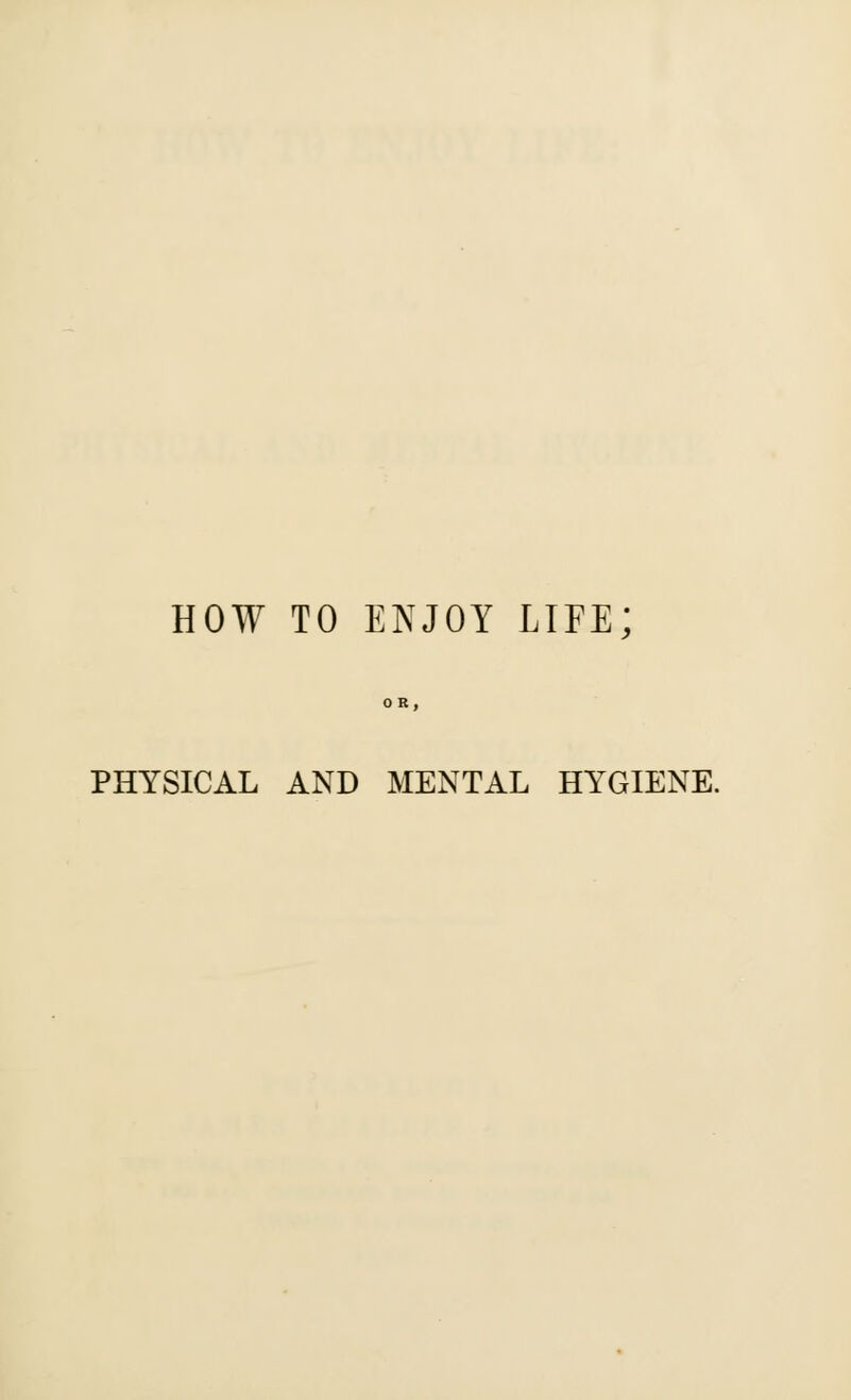 HOW TO ENJOY LIFE; PHYSICAL AND MENTAL HYGIENE.