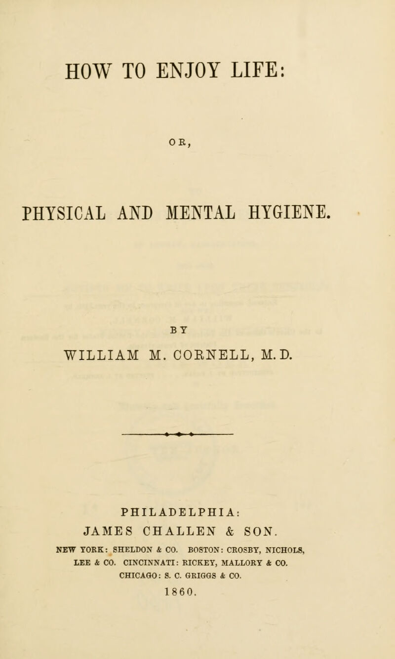 OR, PHYSICAL AND MENTAL HYGIENE. BY WILLIAM M. COKNELL, M.D. PHILADELPHIA: JAMES CHALLEN & SON. NEW YORK: SHELDON & CO. BOSTON: CROSBY, NICHOLS, LEE & CO. CINCINNATI: RICKEY, MALLORY 4 CO. CHICAGO: S. C. GRIGGS & CO. 1860.