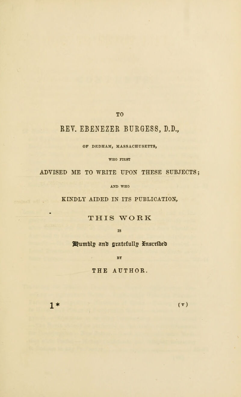 TO REV. EBENEZER BURGESS, D.D., OF DEDHAM, MASSACHUSETTS, WHO FTRST ADVISED ME TO WRITE UPON THESE SUBJECTS; AND WHO KINDLY AIDED IN ITS PUBLICATION, THIS WORK is J^umfclj arrtJ jjratefullj) JJnBctfbrt) BY THE AUTHOR.