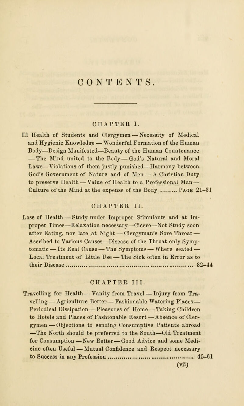 CONTENTS. CHAPTER I. HI Health of Students and Clergymen — Necessity of Medical and Hygienic Knowledge — Wonderful Formation of the Human Body—Design Manifested—Beauty of the Human Countenance — The Mind united to the Body—God's Natural and Moral Laws—Violations of them justly punished—Harmony between God's Government of Nature and of Men — A Christian Duty to preserve Health — Value of Health to a Professional Man — Culture of the Mind at the expense of the Body Page 21-31 CHAPTER II. Loss of Health — Study under Improper Stimulants and at Im- proper Times—Relaxation necessary—Cicero—Not Study soon after Eating, nor late at Night — Clergyman's Sore Throat — Ascribed to Various Causes—Disease of the Throat only Symp- tomatic— Its Real Cause — The Symptoms — Where seated — Local Treatment of Little Use — The Sick often in Error as to their Disease 32-44 CHAPTER III. Travelling for Health — Vanity from Travel — Injury from Tra- velling— Agriculture Better—Fashionable Watering Places — Periodical Dissipation — Pleasures of Home — Taking Children to Hotels and Places of Fashionable Resort—Absence of Cler- gymen— Objections to sending Consumptive Patients abroad —The North should be preferred to the South—Old Treatment for Consumption—New Better—Good Advice and some Medi- cine often Useful — Mutual Confidence and Respect necessary to Success in any Profession 45-61