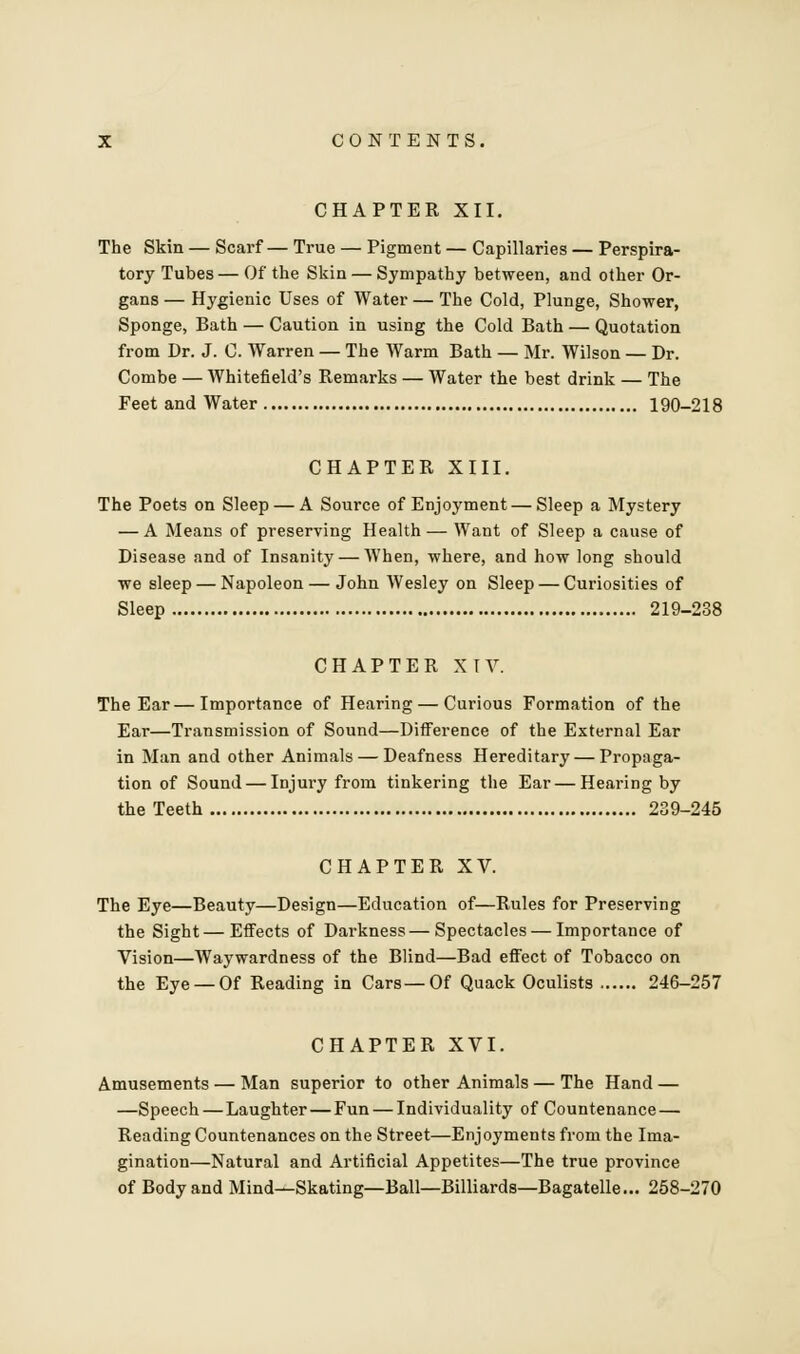 CHAPTER XII. The Skin — Scarf— True — Pigment — Capillaries — Perspira- tory Tubes — Of the Skin — Sympathy between, and other Or- gans — Hygienic Uses of Water — The Cold, Plunge, Shower, Sponge, Bath — Caution in using the Cold Bath — Quotation from Dr. J. C. Warren — The Warm Bath — Mr. Wilson — Dr. Combe — Whitefield's Remarks — Water the best drink — The Feet and Water 190-218 CHAPTER XIII. The Poets on Sleep — A Source of Enjoyment — Sleep a Mystery — A Means of preserving Health— Want of Sleep a cause of Disease and of Insanity — AVhen, where, and how long should we sleep — Napoleon — John Wesley on Sleep — Curiosities of Sleep 219-238 CHAPTER XIV. The Ear—Importance of Hearing — Curious Formation of the Ear—Transmission of Sound—Difference of the External Ear in Man and other Animals — Deafness Hereditary — Propaga- tion of Sound — Injury from tinkering the Ear — Hearing by the Teeth 239-245 CHAPTER XV. The Eye—Beauty—Design—Education of—Rules for Preserving the Sight—Effects of Darkness—Spectacles — Importance of Vision—Waywardness of the Blind—Bad effect of Tobacco on the Eye —Of Reading in Cars—Of Quack Oculists 246-257 CHAPTER XVI. Amusements — Man superior to other Animals — The Hand — —Speech — Laughter — Fun — Individuality of Countenance — Reading Countenances on the Street—Enjoyments from the Ima- gination—Natural and Artificial Appetites—The true province of Body and Mind—Skating—Ball—Billiards—Bagatelle... 258-270