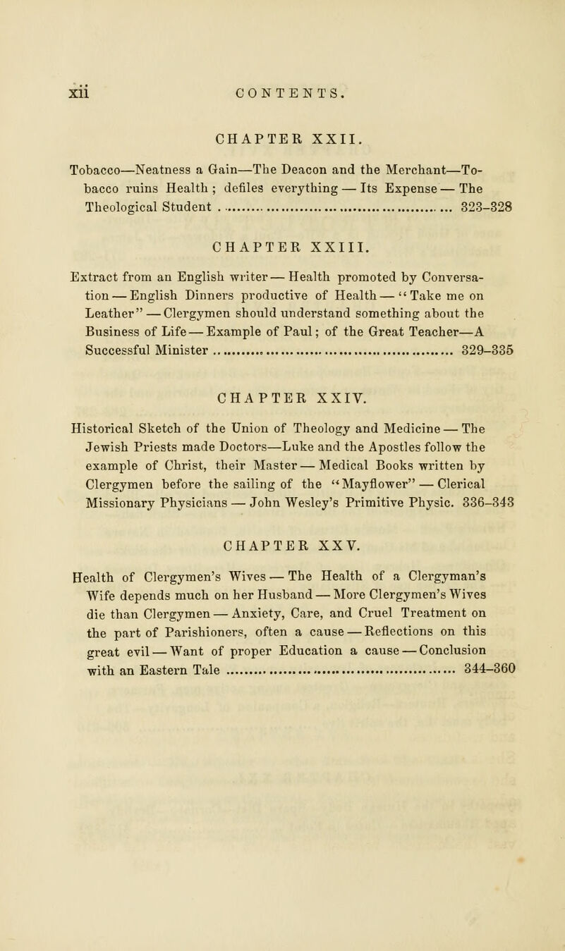 CHAPTER XXII. Tobacco—Neatness a Gain—The Deacon and the Merchant—To- bacco ruins Health; defiles everything — Its Expense—The Theological Student 323-328 CHAPTER XXIII. Extract from an English writer— Health promoted by Conversa- tion— English Dinners productive of Health—Take me on Leather — Clergymen should understand something about the Business of Life — Example of Paul; of the Great Teacher—A Successful Minister 329-335 CHAPTER XXIV. Historical Sketch of the Union of Theology and Medicine — The Jewish Priests made Doctors—Luke and the Apostles follow the example of Christ, their Master—Medical Books written by Clergymen before the sailing of the Mayflower — Clerical Missionary Physicians — John Wesley's Primitive Physic. 336-343 CHAPTER XXV. Health of Clergymen's Wives — The Health of a Clergyman's Wife depends much on her Husband — More Clergymen's Wives die than Clergymen—Anxiety, Care, and Cruel Treatment on the part of Parishioners, often a cause — Reflections on this great evil — Want of proper Education a cause — Conclusion with an Eastern Tale 344-360