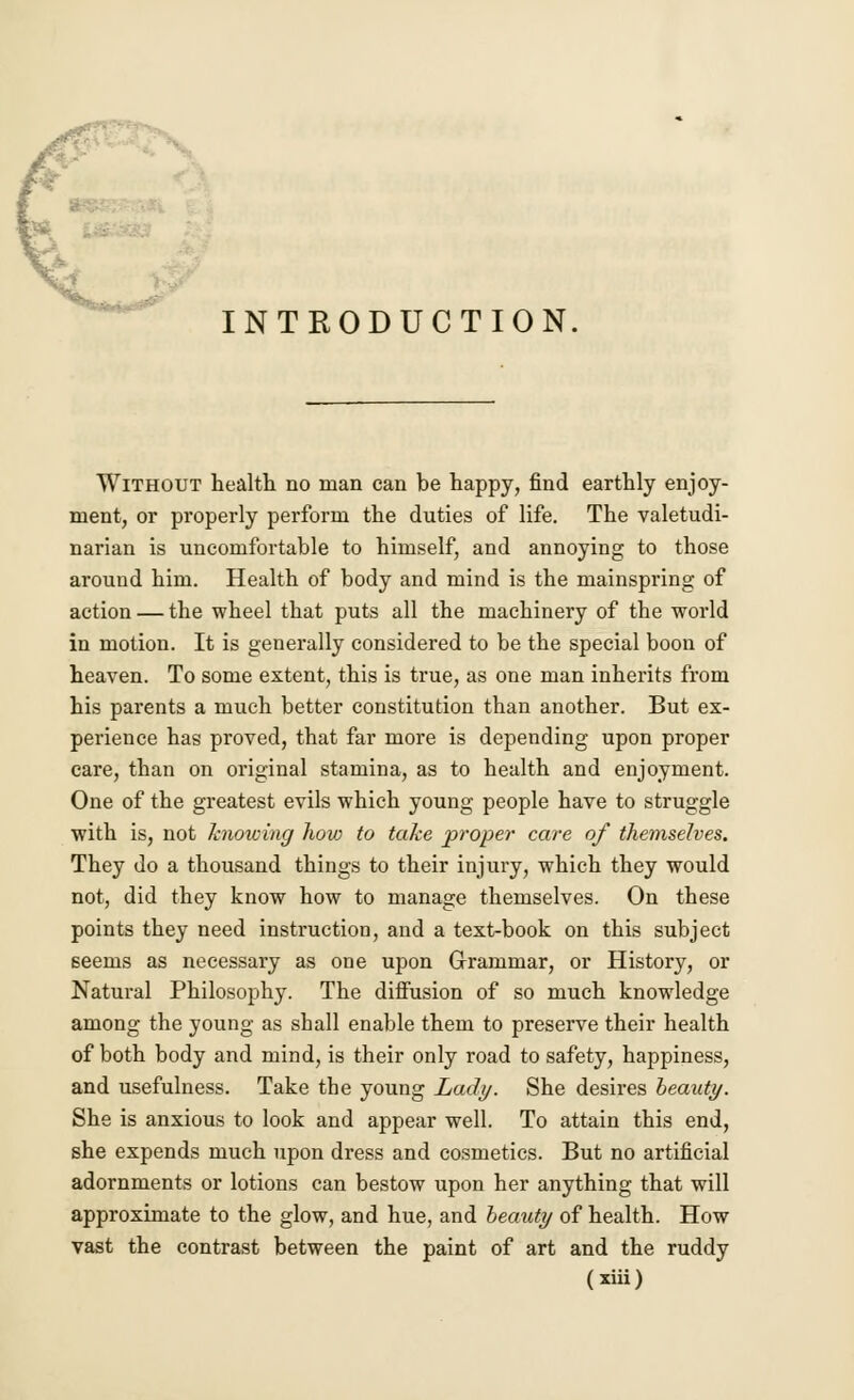 INTRODUCTION. Without health no man can be happy, find earthly enjoy- ment, or properly perform the duties of life. The valetudi- narian is uncomfortable to himself, and annoying to those around him. Health of body and mind is the mainspring of action — the wheel that puts all the machinery of the world in motion. It is generally considered to be the special boon of heaven. To some extent, this is true, as one man inherits from his parents a much better constitution than another. But ex- perience has proved, that far more is depending upon proper care, than on original stamina, as to health and enjoyment. One of the greatest evils which young people have to struggle with is, not knowing how to take proper care of themselves. They do a thousand things to their injury, which they would not, did they know how to manage themselves. On these points they need instruction, and a text-book on this subject seems as necessary as one upon Grammar, or History, or Natural Philosophy. The diffusion of so much knowledge among the young as sball enable them to preserve their health of both body and mind, is their only road to safety, happiness, and usefulness. Take the young Lady. She desires beauty. She is anxious to look and appear well. To attain this end, she expends much upon dress and cosmetics. But no artificial adornments or lotions can bestow upon her anything that will approximate to the glow, and hue, and beauty of health. How vast the contrast between the paint of art and the ruddy