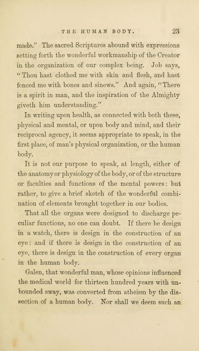 made. The sacred Scriptures abound with expressions setting forth the wonderful workmanship of the Creator in the organization of our complex being. Job says,  Thou hast clothed me with skin and flesh, and hast fenced me with bones and sinews. And again, There is a spirit in man, and the inspiration of the Almighty giveth him understanding. In writing upon health, as connected with both these, physical and mental, or upon body and mind, and their reciprocal agency, it seems appropriate to speak, in the first place, of man's physical organization, or the human body. It is not our purpose to speak, at length, either of the anatomy or physiology of the body, or of the structure or faculties and functions of the mental powers: but rather, to give a brief sketch of the wonderful combi- nation of elements brought together in our bodies. That all the organs were designed to discharge pe- culiar functions, no one can doubt. If there be design in a watch, there is design in the construction of an eye: and if there is design in the construction of an eye, there is design in the construction of every organ in the human body. Galen, that wonderful man, whose opinions influenced the medical world for thirteen hundred years with un- bounded sway, was converted from atheism by the dis- section of a human body. Nor shall we deem such an