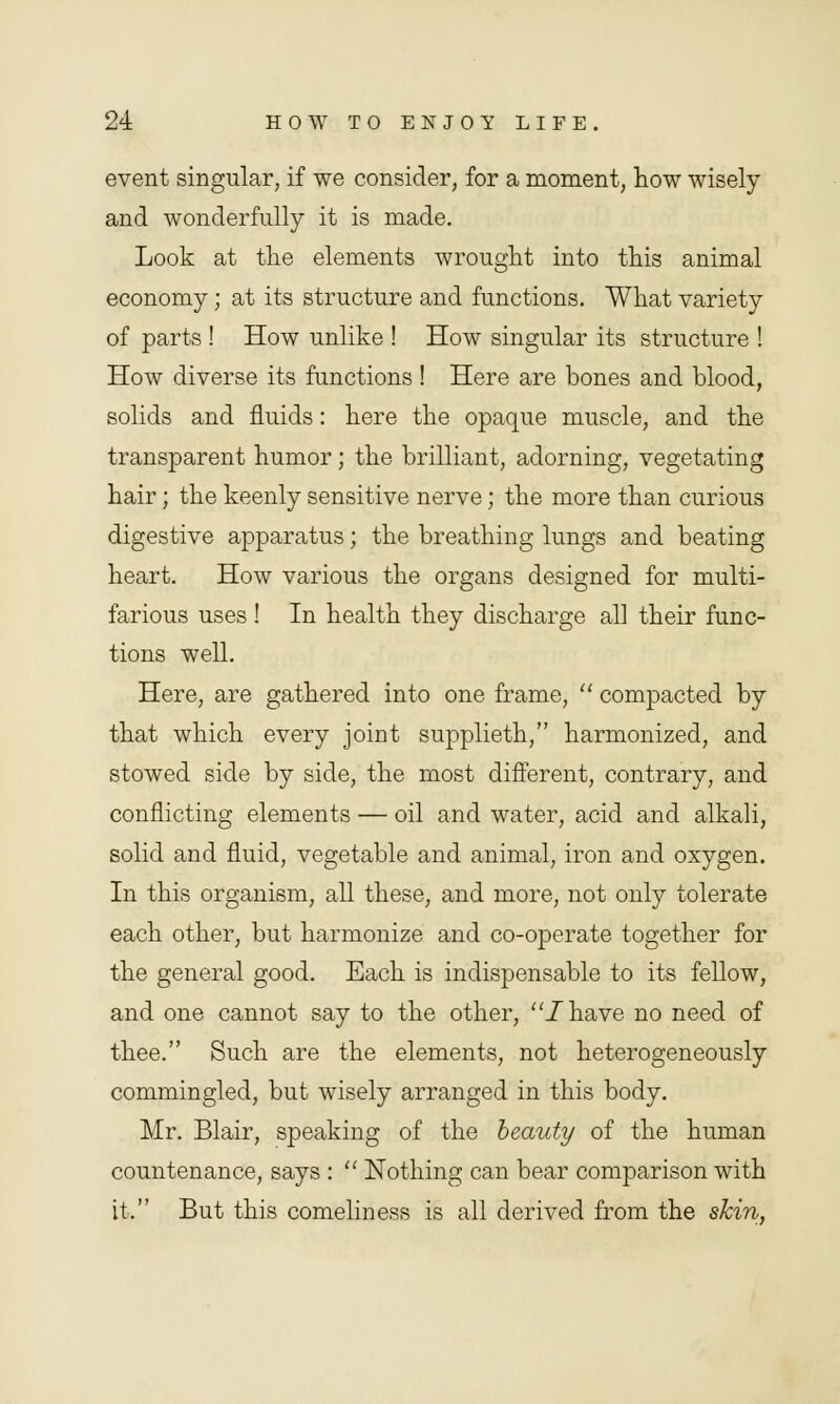 event singular, if we consider, for a moment, how wisely and wonderfully it is made. Look at the elements wrought into this animal economy; at its structure and functions. What variety of parts ! How unlike ! How singular its structure ! How diverse its functions! Here are bones and blood, solids and fluids: here the opaque muscle, and the transparent humor; the brilliant, adorning, vegetating hair; the keenly sensitive nerve; the more than curious digestive apparatus; the breathing lungs and beating heart. How various the organs designed for multi- farious uses ! In health they discharge all their func- tions well. Here, are gathered into one frame,  compacted by that which every joint supplieth, harmonized, and stowed side by side, the most different, contrary, and conflicting elements — oil and water, acid and alkali, solid and fluid, vegetable and animal, iron and oxygen. In this organism, all these, and more, not only tolerate each other, but harmonize and co-operate together for the general good. Each is indispensable to its fellow, and one cannot say to the other, /have no need of thee. Such are the elements, not heterogeneously commingled, but wisely arranged in this body. Mr. Blair, speaking of the beauty of the human countenance, says :  Nothing can bear comparison with it. But this comeliness is all derived from the skin,