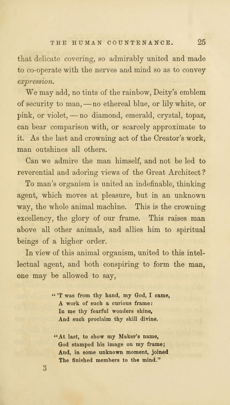 that delicate covering, so admirably united and made to co-operate with the nerves and mind so as to convey expression. We may add, no tints of the rainbow, Deity's emblem of security to man, — no ethereal blue, or lily white, or pink, or violet, — no diamond, emerald, crystal, topaz, can bear comparison with, or scarcely approximate to it. As the last and crowning act of the Creator's work, man outshines all others. Can we admire the man himself, and not be led to reverential and adoring views of the Great Architect ? To man's organism is united an indefinable, thinking agent, which moves at pleasure, but in an unknown way, the whole animal machine. This is the crowning excellency, the glory of our frame. This raises man above all other animals, and allies him to spiritual beings of a higher order. In view of this animal organism, united to this intel- lectual agent, and both conspiring to form the man, one may be allowed to say,  'T was from thy hand, my God, I came, A work of such a curious frame: In me thy fearful wonders shine, And such proclaim thy skill divine. At last, to show my Maker's name, God stamped his image on my frame; And, in some unknown moment, joined The finished members to the mind.