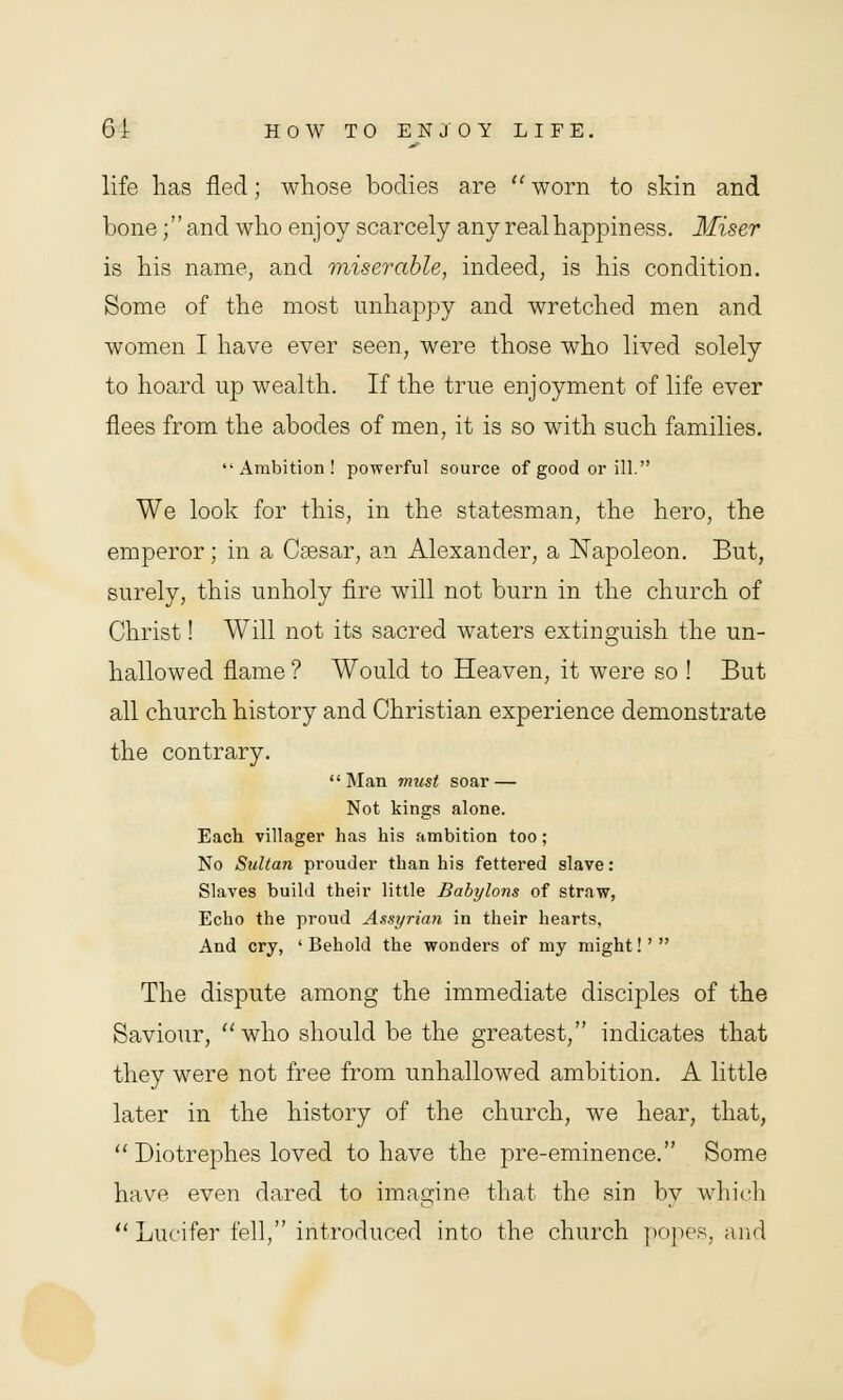 life has fled; whose bodies are  worn to skin and bone; and who enjoy scarcely any real happiness. Miser is his name, and miserable, indeed, is his condition. Some of the most unhappy and wretched men and women I have ever seen, were those who lived solely to hoard up wealth. If the true enjoyment of life ever flees from the abodes of men, it is so with such families. Ambition! powerful source of good or ill. We look for this, in the statesman, the hero, the emperor; in a Caesar, an Alexander, a Napoleon. But, surely, this unholy fire will not burn in the church of Christ! Will not its sacred waters extinguish the un- hallowed flame ? Would to Heaven, it were so ! But all church history and Christian experience demonstrate the contrary. Man must soar — Not kings alone. Each villager has his ambition too; No Sultan prouder than his fettered slave: Slaves build their little Babylons of straw, Echo the proud Assyrian in their hearts, And cry, 'Behold the wonders of my might!' The dispute among the immediate disciples of the Saviour, who should be the greatest, indicates that they were not free from unhallowed ambition. A little later in the history of the church, we hear, that,  Diotrephes loved to have the pre-eminence. Some have even dared to imagine that the sin by which Lucifer fell, introduced into the church popes, and
