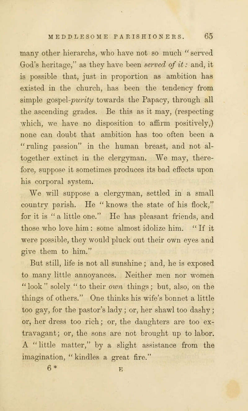 many other hierarchs, who have not so much  served God's heritage, as they have been served of it: and, it is possible that, just in proportion as ambition has existed in the church, has been the tendency from simple gospel-purity towards the Papacy, through all the ascending grades. Be this as it may, (respecting which, we have no disposition to affirm positively,) none can doubt that ambition has too often been a  ruling passion in the human breast, and not al- together extinct in the clergyman. We may, there- fore, suppose it sometimes produces its bad effects upon his corporal system. We will suppose a clergyman, settled in a small country parish. He  knows the state of his flock, for it is a little one. He has pleasant friends, and those who love him : some almost idolize him.  If it were possible, they would pluck out their own eyes and give them to him. But still, life is not all sunshine; and, he is exposed to many little annoyances. Neither men nor women look solely to their own things; but, also, on the things of others. One thinks his wife's bonnet a little too gay, for the pastor's lady; or, her shawl too dashy; or, her dress too rich; or, the daughters are too ex- travagant; or, the sons are not brought up to labor. A  little matter, by a slight assistance from the imagination, kindles a great fire. 6* e