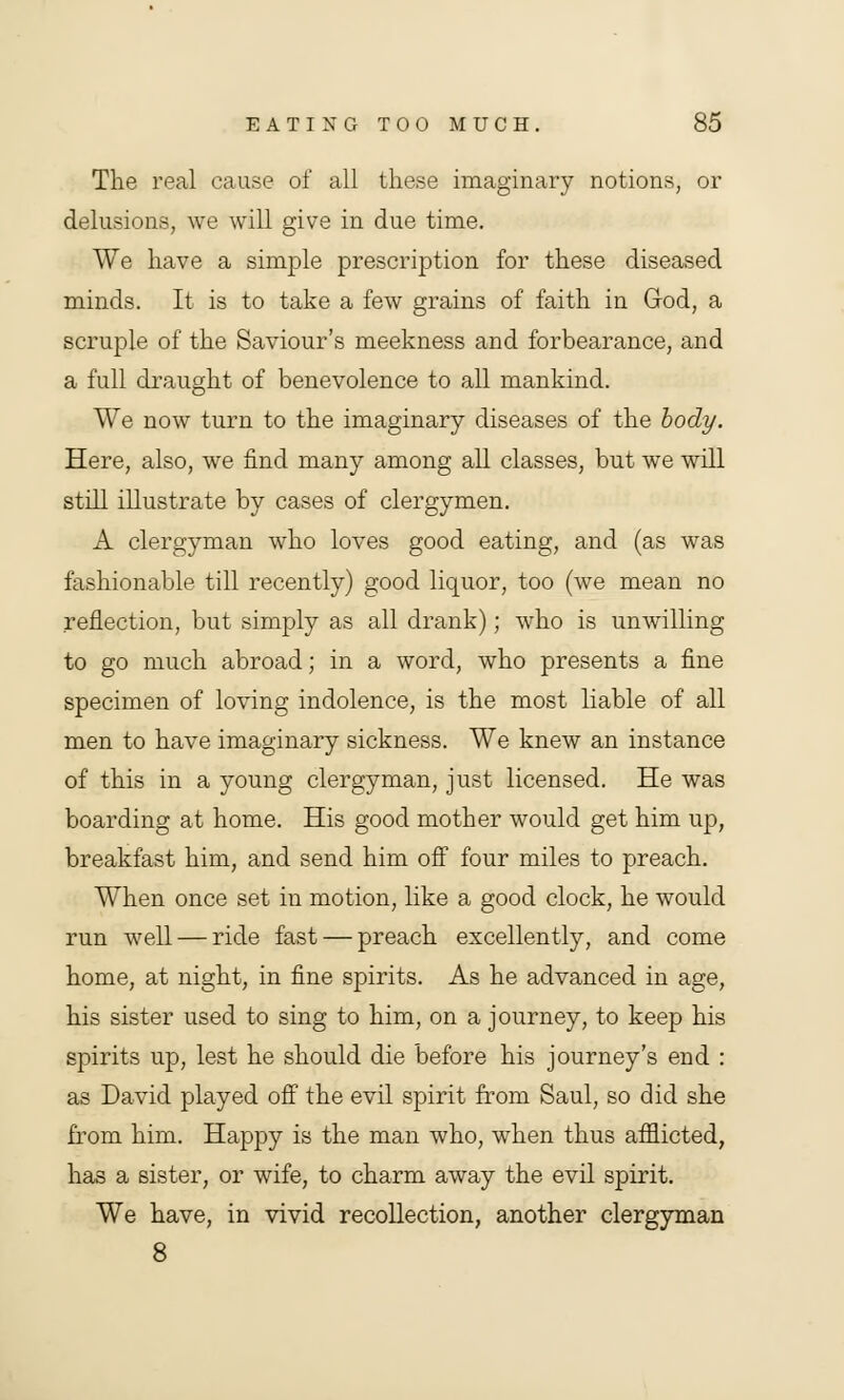 The real cause of all these imaginary notions, or delusions, we will give in due time. We have a simple prescription for these diseased minds. It is to take a few grains of faith in God, a scruple of the Saviour's meekness and forbearance, and a full draught of benevolence to all mankind. We now turn to the imaginary diseases of the body. Here, also, we find many among all classes, but we will still illustrate by cases of clergymen. A clergyman who loves good eating, and (as was fashionable till recently) good liquor, too (we mean no reflection, but simply as all drank); who is unwilling to go much abroad; in a word, who presents a fine specimen of loving indolence, is the most liable of all men to have imaginary sickness. We knew an instance of this in a young clergyman, just licensed. He was boarding at home. His good mother would get him up, breakfast him, and send him off four miles to preach. When once set in motion, like a good clock, he would run well — ride fast — preach excellently, and come home, at night, in fine spirits. As he advanced in age, his sister used to sing to him, on a journey, to keep his spirits up, lest he should die before his journey's end : as David played off the evil spirit from Saul, so did she from him. Happy is the man who, when thus afflicted, has a sister, or wife, to charm away the evil spirit. We have, in vivid recollection, another clergyman