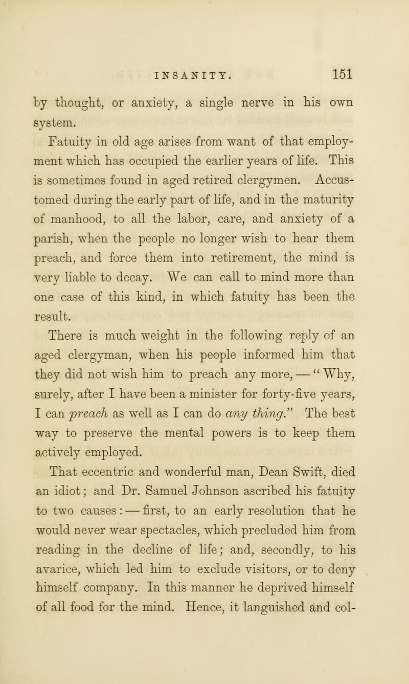 by thought, or anxiety, a single nerve in his own system. Fatuity in old age arises from want of that employ- ment which has occupied the earlier years of life. This is sometimes found in aged retired clergymen. Accus- tomed during the early part of life, and in the maturity of manhood, to all the labor, care, and anxiety of a parish, when the people no longer wish to hear them preach, and force them into retirement, the mind is very liable to decay. We can call to mind more than one case of this kind, in which fatuity has been the result. There is much weight in the following reply of an aged clergyman, when his people informed him that they did not wish him to preach any more, —  Why, surely, after I have been a minister for forty-five years, I can preach as well as I can do any thing. The best way to preserve the mental powers is to keep them actively employed. That eccentric and wonderful man, Dean Swift, died an idiot; and Dr. Samuel Johnson ascribed his fatuity to two causes: — first, to an early resolution that he would never wear spectacles, which precluded him from reading in the decline of life; and, secondly, to his avarice, which led him to exclude visitors, or to deny himself company. In this manner he deprived himself of all food for the mind. Hence, it languished and col-