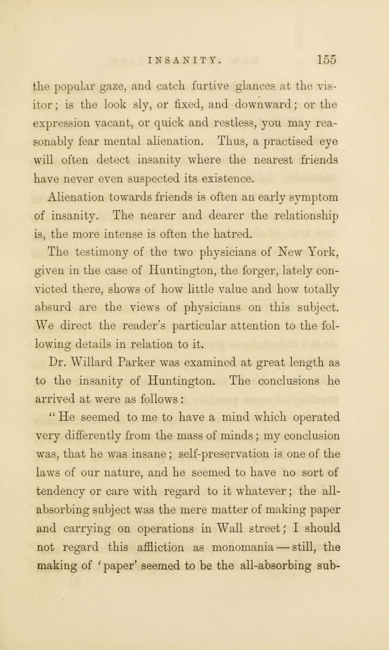 the popular gaze, and catch furtive glances at the vis- itor; is the look sly, or fixed, and downward; or the expression vacant, or quick and restless, you may rea- sonably fear mental alienation. Thus, a practised eye will often detect insanity where the nearest friends have never even suspected its existence. Alienation towards friends is often an early symptom of insanity. The nearer and dearer the relationship is, the more intense is often the hatred. The testimony of the two physicians of New York, given in the case of Huntington, the forger, lately con- victed there, shows of how little value and how totally absurd are the views of physicians on this subject. We direct the reader's particular attention to the fol- lowing details in relation to it. Dr. Willard Parker was examined at great length as to the insanity of Huntington. The conclusions he arrived at were as follows :  He seemed to me to have a mind which operated very differently from the mass of minds; my conclusion was, that he was insane; self-preservation is one of the laws of our nature, and he seemed to have no sort of tendency or care with regard to it whatever; the all- absorbing subject was the mere matter of making paper and carrying on operations in Wall street;' I should not regard this affliction as monomania — still, the making of ' paper' seemed to be the all-absorbing sub-
