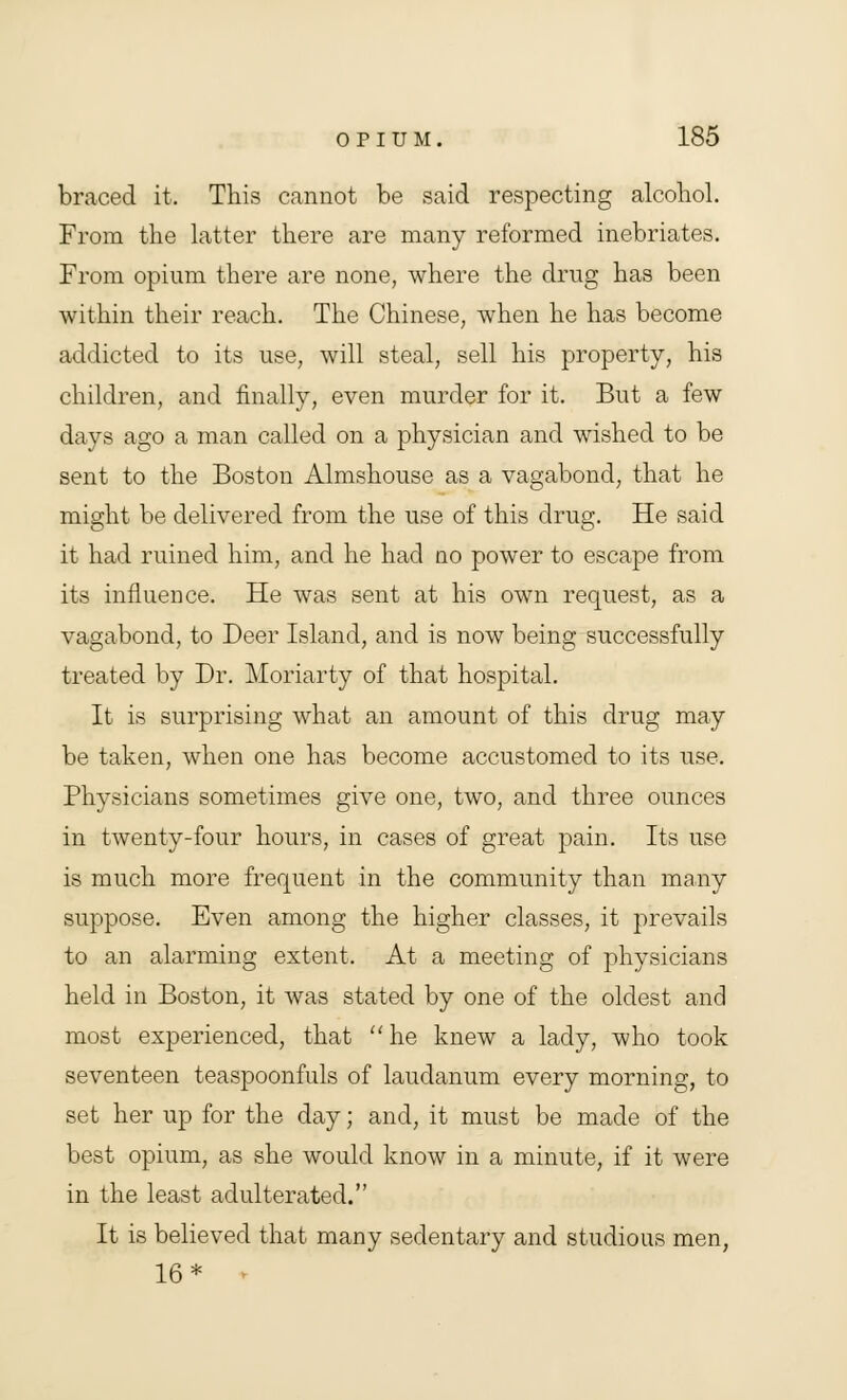 braced it. This cannot be said respecting alcohol. From the latter there are many reformed inebriates. From opium there are none, where the drug has been within their reach. The Chinese, when he has become addicted to its use, will steal, sell his property, his children, and finally, even murder for it. But a few days ago a man called on a physician and wished to be sent to the Boston Almshouse as a vagabond, that he might be delivered from the use of this drug. He said it had ruined him, and he had no power to escape from its influence. He was sent at his own request, as a vagabond, to Deer Island, and is now being successfully treated by Dr. Moriarty of that hospital. It is surprising what an amount of this drug may be taken, when one has become accustomed to its use. Physicians sometimes give one, two, and three ounces in twenty-four hours, in cases of great pain. Its use is much more frequent in the community than many suppose. Even among the higher classes, it prevails to an alarming extent. At a meeting of physicians held in Boston, it was stated by one of the oldest and most experienced, that he knew a lady, who took seventeen teaspoonfuls of laudanum every morning, to set her up for the day; and, it must be made of the best opium, as she would know in a minute, if it were in the least adulterated. It is believed that many sedentary and studious men, 16*