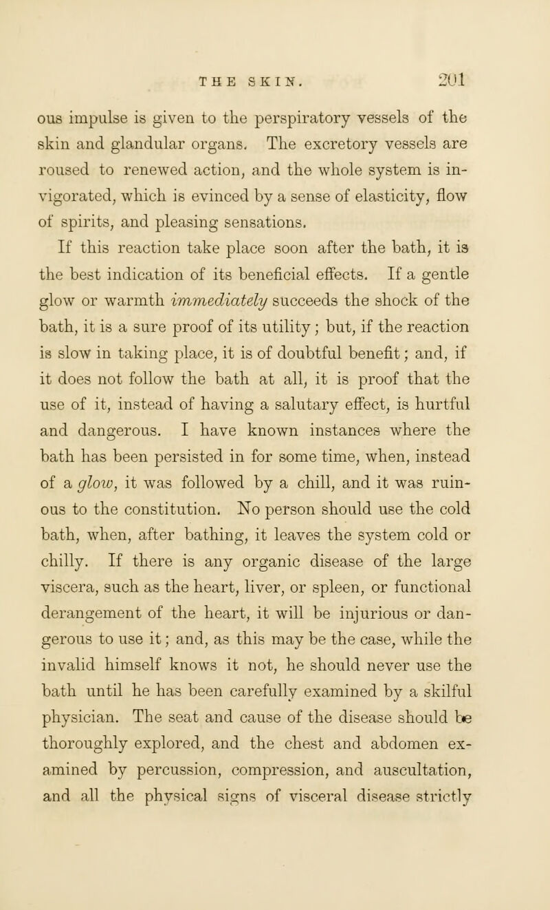 ous impulse is given to the perspiratory vessels of the skin and glandular organs. The excretory vessels are roused to renewed action, and the whole system is in- vigorated, which is evinced by a sense of elasticity, flow of spirits, and pleasing sensations. If this reaction take place soon after the bath, it is the best indication of its beneficial effects. If a gentle glow or warmth immediately succeeds the shock of the bath, it is a sure proof of its utility; but, if the reaction is slow in taking place, it is of doubtful benefit; and, if it does not follow the bath at all, it is proof that the use of it, instead of having a salutary effect, is hurtful and dangerous. I have known instances where the bath has been persisted in for some time, when, instead of a glow, it was followed by a chill, and it was ruin- ous to the constitution. No person should use the cold bath, when, after bathing, it leaves the system cold or chilly. If there is any organic disease of the large viscera, such as the heart, liver, or spleen, or functional derangement of the heart, it will be injurious or dan- gerous to use it; and, as this may be the case, while the invalid himself knows it not, he should never use the bath until he has been carefully examined by a skilful physician. The seat and cause of the disease should be thoroughly explored, and the chest and abdomen ex- amined by percussion, compression, and auscultation, and all the physical signs of visceral disease strictly