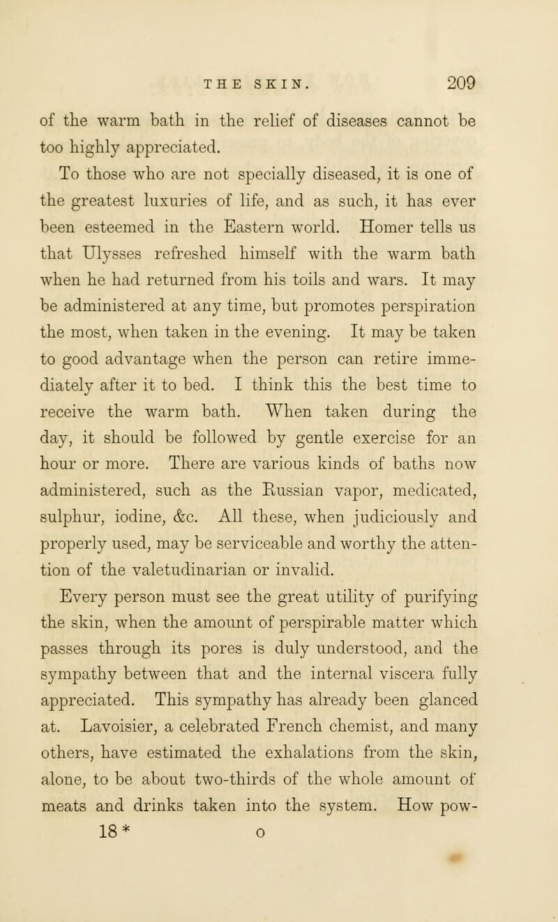 of the warm bath in the relief of diseases cannot be too highly appreciated. To those who are not specially diseased, it is one of the greatest luxuries of life, and as such, it has ever been esteemed in the Eastern world. Homer tells us that Ulysses refreshed himself with the warm bath when he had returned from his toils and wars. It may be administered at any time, but promotes perspiration the most, when taken in the evening. It may be taken to good advantage when the person can retire imme- diately after it to bed. I think this the best time to receive the warm bath. When taken during the day, it should be followed by gentle exercise for an hour or more. There are various kinds of baths now administered, such as the Russian vapor, medicated, sulphur, iodine, &c. All these, when judiciously and properly used, may be serviceable and worthy the atten- tion of the valetudinarian or invalid. Every person must see the great utility of purifying the skin, when the amount of perspirable matter which passes through its pores is duly understood, and the sympathy between that and the internal viscera fully appreciated. This sympathy has already been glanced at. Lavoisier, a celebrated French chemist, and many others, have estimated the exhalations from the skin, alone, to be about two-thirds of the whole amount of meats and drinks taken into the system. How pow- 18* o