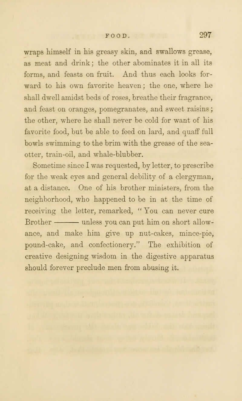 wraps himself in his greasy skin, and swallows grease, as meat and drink; the other abominates it in all its forms, and feasts on frnit. And thus each looks for- ward to his own favorite heaven; the one, where he shall dwell amidst beds of roses, breathe their fragrance, and feast on oranges, pomegranates, and sweet raisins; the other, where he shall never be cold for want of his favorite food, but be able to feed on lard, and quaff full bowls swimming to the brim with the grease of the sea- otter, train-oil, and whale-blubber. Sometime since I was requested, by letter, to prescribe for the weak eyes and general debility of a clergyman, at a distance. One of his brother ministers, from the neighborhood, who happened to be in at the time of receiving the letter, remarked,  You can never cure Brother unless you can put him on short allow- ance, and make him give up nut-cakes, mince-pie, pound-cake, and confectionery. The exhibition of creative designing wisdom in the digestive apparatus should forever preclude men from abusing it.