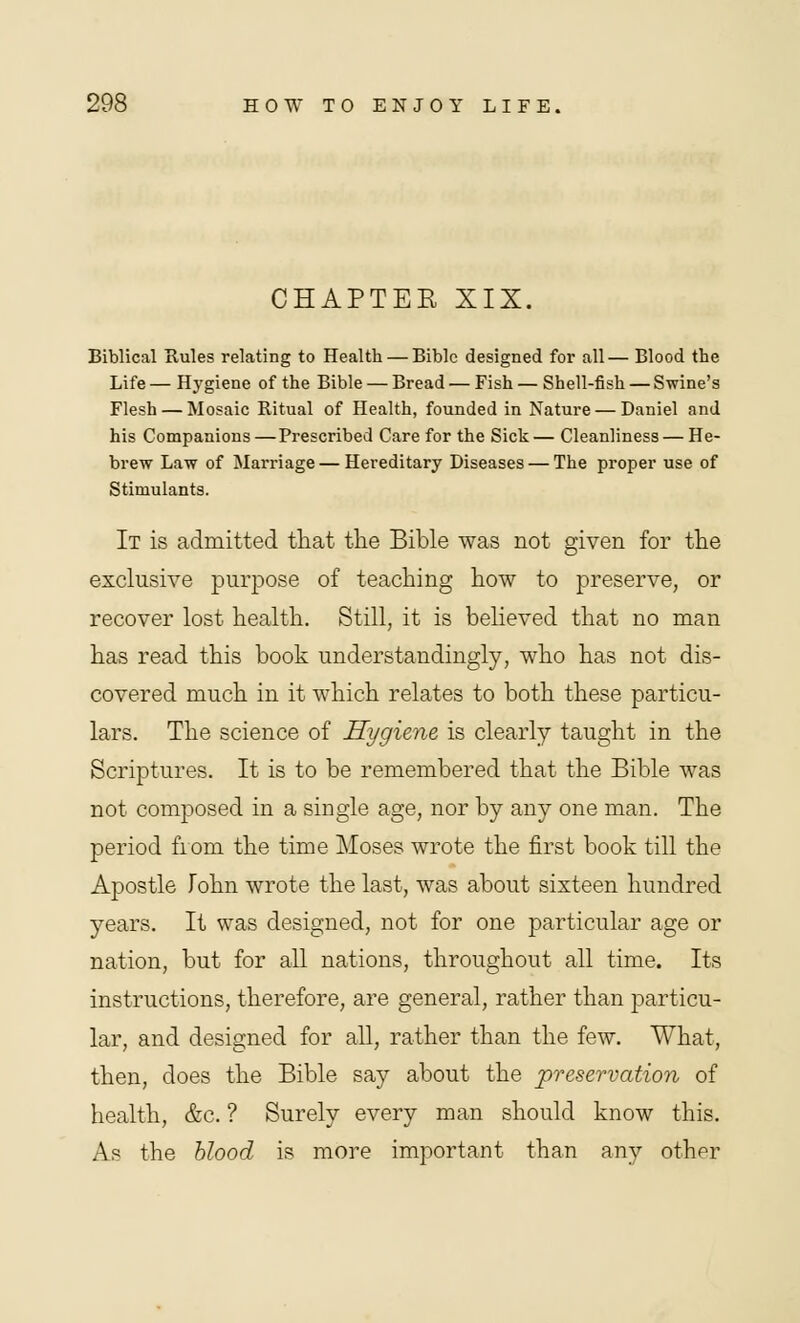 CHAPTER XIX. Biblical Rules relating to Health — Bible designed for all— Blood the Life — HjTgiene of the Bible — Bread — Fish — Shell-fish — Swine's Flesh — Mosaic Ritual of Health, founded in Nature — Daniel and his Companions —Prescribed Care for the Sick — Cleanliness — He- brew Law of Marriage — Hereditary Diseases — The proper use of Stimulants. It is admitted that the Bible was not given for the exclusive purpose of teaching how to preserve, or recover lost health. Still, it is believed that no man has read this book understandingly, who has not dis- covered much in it which relates to both these particu- lars. The science of Hygiene is clearly taught in the Scriptures. It is to be remembered that the Bible was not composed in a single age, nor by any one man. The period from the time Moses wrote the first book till the Apostle John wrote the last, was about sixteen hundred years. It was designed, not for one particular age or nation, but for all nations, throughout all time. Its instructions, therefore, are general, rather than particu- lar, and designed for all, rather than the few. What, then, does the Bible say about the preservation of health, &c. ? Surely every man should know this. As the blood is more important than any other