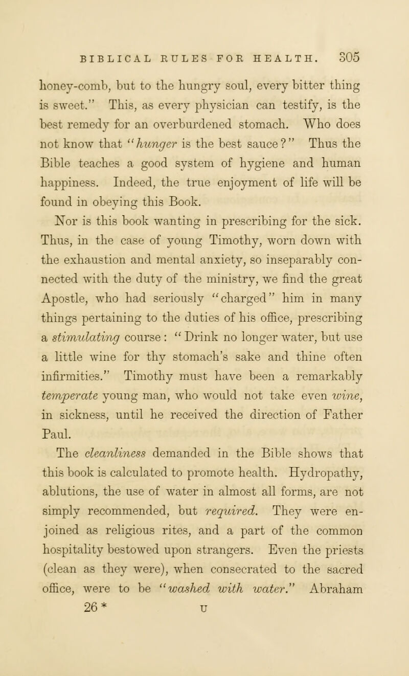 honey-comb, but to the hungry soul, every bitter thing is sweet. This, as every physician can testify, is the best remedy for an overburdened stomach. Who does not know that hunger is the best sauce? Thus the Bible teaches a good system of hygiene and human happiness. Indeed, the true enjoyment of life will be found in obeying this Book. Nor is this book wanting in prescribing for the sick. Thus, in the case of young Timothy, worn down with the exhaustion and mental anxiety, so inseparably con- nected with the duty of the ministry, we find the great Apostle, who had seriously charged him in many things pertaining to the duties of his office, prescribing a stimulating course :  Drink no longer water, but use a little wine for thy stomach's sake and thine often infirmities. Timothy must have been a remarkably temperate young man, who would not take even wine, in sickness, until he received the direction of Father Paul. The cleanliness demanded in the Bible shows that this book is calculated to promote health. Hydropathy, ablutions, the use of water in almost all forms, are not simply recommended, but required. They were en- joined as religious rites, and a part of the common hospitality bestowed upon strangers. Even the priests (clean as they were), when consecrated to the sacred office, were to be washed with water. Abraham 26* u