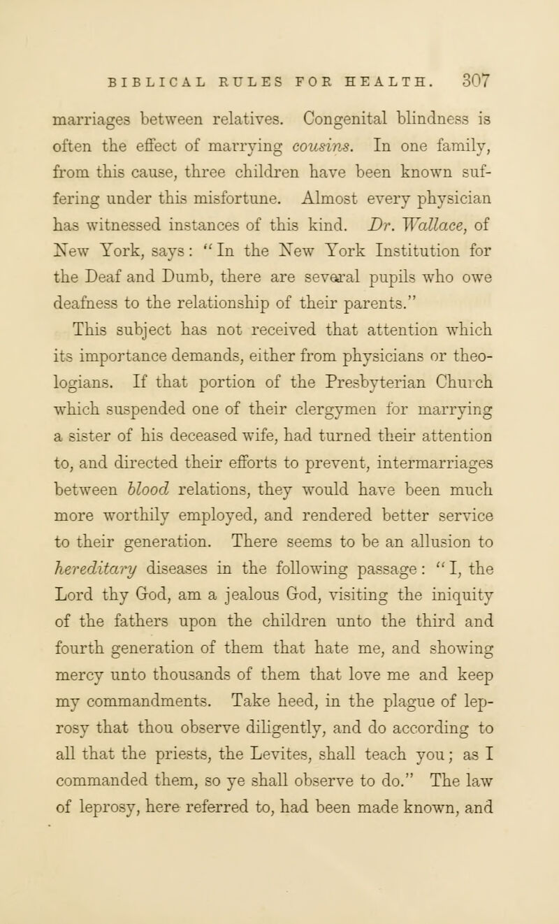 marriages between relatives. Congenital blindness is often the effect of marrying cousins. In one family, from this cause, three children have been known suf- fering under this misfortune. Almost every physician has witnessed instances of this kind. Dr. Wallace, of New York, says: In the New York Institution for the Deaf and Dumb, there are several pupils who owe deafness to the relationship of their parents. This subject has not received that attention which its importance demands, either from physicians or theo- logians. If that portion of the Presbyterian Church which suspended one of their clergymen for marrying a sister of his deceased wife, had turned their attention to, and directed their efforts to prevent, intermarriages between blood relations, they would have been much more worthily employed, and rendered better service to their generation. There seems to be an allusion to hereditary diseases in the following passage : I, the Lord thy God, am a jealous God, visiting the iniquity of the fathers upon the children unto the third and fourth generation of them that hate me, and showing mercy unto thousands of them that love me and keep my commandments. Take heed, in the plague of lep- rosy that thou observe diligently, and do according to all that the priests, the Levites, shall teach you; as I commanded them, so ye shall observe to do. The law of leprosy, here referred to, had been made known, and