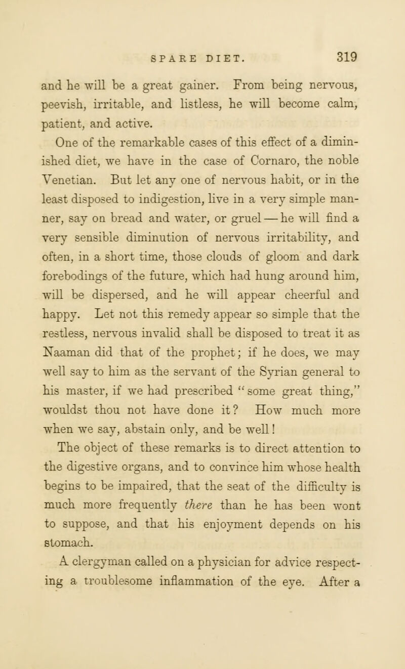 and he will be a great gainer. From being nervous, peevish, irritable, and listless, he will become calm, patient, and active. One of the remarkable cases of this effect of a dimin- ished diet, we have in the case of Cornaro, the noble Venetian. But let any one of nervous habit, or in the least disposed to indigestion, live in a very simple man- ner, say on bread and water, or gruel — he will find a very sensible diminution of nervous irritability, and often, in a short time, those clouds of gloom and dark forebodings of the future, which had hung around him, will be dispersed, and he will appear cheerful and happy. Let not this remedy appear so simple that the restless, nervous invalid shall be disposed to treat it as Naaman did that of the prophet; if he does, we may well say to him as the servant of the Syrian general to his master, if we had prescribed  some great thing, wouldst thou not have done it? How much more when we say, abstain only, and be well! The object of these remarks is to direct attention to the digestive organs, and to convince him whose health begins to be impaired, that the seat of the difficulty is much more frequently there than he has been wont to suppose, and that his enjoyment depends on his stomach. A. clergyman called on a physician for advice respect- ing a troublesome inflammation of the eye. After a