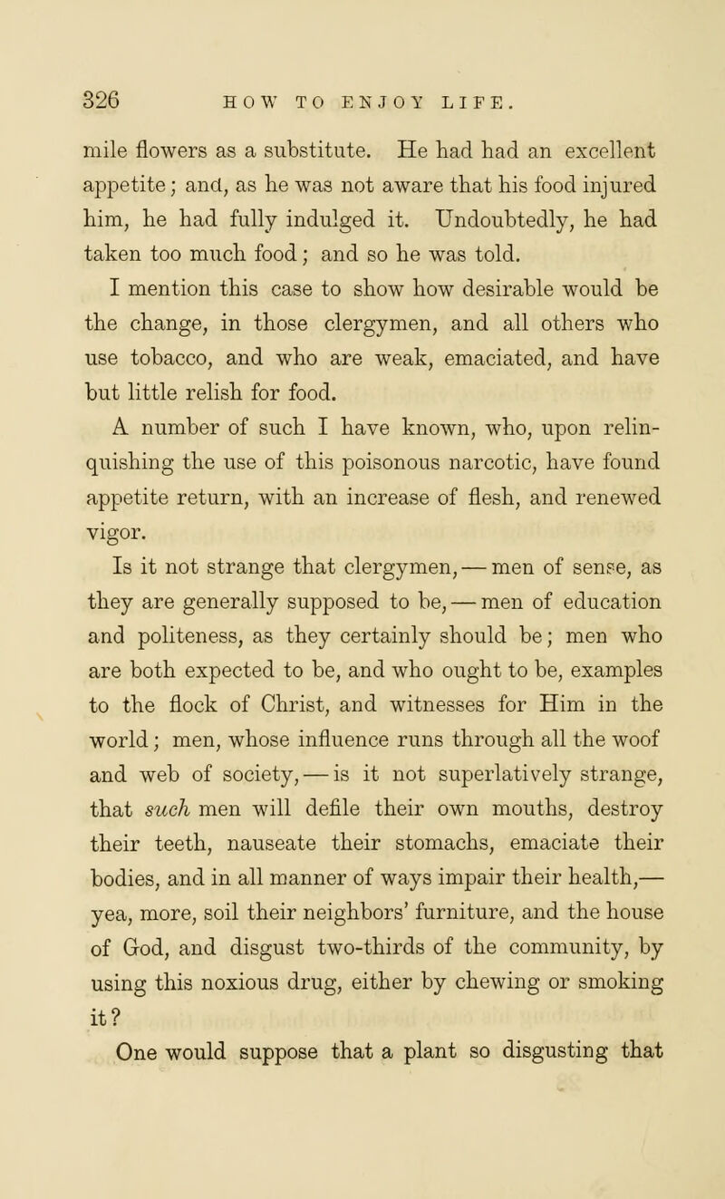 mile flowers as a substitute. He had had an excellent appetite; and, as he was not aware that his food injured him, he had fully indulged it. Undoubtedly, he had taken too much food; and so he was told. I mention this case to show how desirable would be the change, in those clergymen, and all others who use tobacco, and who are weak, emaciated, and have but little relish for food. A number of such I have known, who, upon relin- quishing the use of this poisonous narcotic, have found appetite return, with an increase of flesh, and renewed vigor. Is it not strange that clergymen, — men of sense, as they are generally supposed to be, — men of education and politeness, as they certainly should be; men who are both expected to be, and who ought to be, examples to the flock of Christ, and witnesses for Him in the world; men, whose influence runs through all the woof and web of society, — is it not superlatively strange, that such men will defile their own mouths, destroy their teeth, nauseate their stomachs, emaciate their bodies, and in all manner of ways impair their health,— yea, more, soil their neighbors' furniture, and the house of God, and disgust two-thirds of the community, by using this noxious drug, either by chewing or smoking it? One would suppose that a plant so disgusting that