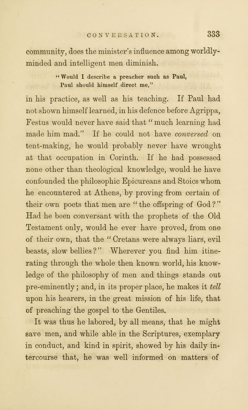 community, does the minister's influence among worldly- minded and intelligent men diminish. Would I describe a preacher such as Paul, Paul should himself direct me, in his practice, as well as his teaching. If Paul had not shown himself learned, in his defence before Agrippa, Festus would never have said that  much learning had made him mad. If he could not have conversed on tent-making, he would probably never have wrought at that occupation in Corinth. If he had possessed none other than theological knowledge, would he have confounded the philosophic Epicureans and Stoics whom he encountered at Athens, by proving from certain of their own poets that men are the offspring of God? Had he been conversant with the prophets of the Old Testament only, would he ever have proved, from one of their own, that the  Cretans were always liars, evil beasts, slow bellies? Wherever you find him itine- rating through the whole then known world, his know- ledge of the philosophy of men and things stands out pre-eminently; and, in its proper place, he makes it tell upon his hearers, in the great mission of his life, that of preaching the gospel to the Gentiles. It was thus he labored, by all means, that he might save men, and while able in the Scriptures, exemplary in conduct, and kind in spirit, showed by his daily in- tercourse that, he was well informed on matters of