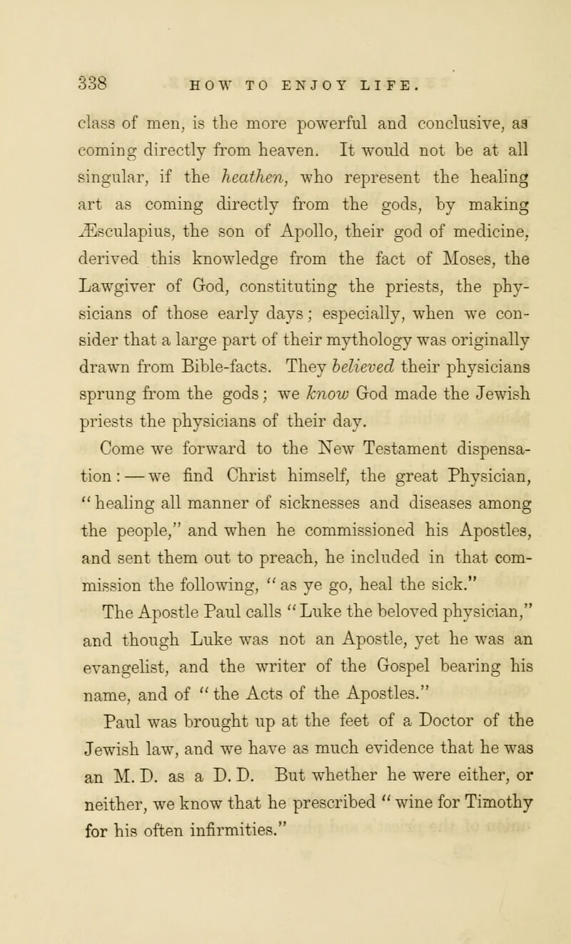 class of men, is the more powerful and conclusive, aa coming directly from heaven. It would not be at all singular, if the heathen, who represent the healing art as coming directly from the gods, by making iEsculapius, the son of Apollo, their god of medicine, derived this knowledge from the fact of Moses, the Lawgiver of God, constituting the priests, the phy- sicians of those early days; especially, when we con- sider that a large part of their mythology was originally drawn from Bible-facts. They believed their physicians sprung from the gods; we know God made the Jewish priests the physicians of their day. Come we forward to the New Testament dispensa- tion : — we find Christ himself, the great Physician,  healing all manner of sicknesses and diseases among the people, and when he commissioned his Apostles, and sent them out to preach, he included in that com- mission the following,  as ye go, heal the sick. The Apostle Paul calls  Luke the beloved physician, and though Luke was not an Apostle, yet he was an evangelist, and the writer of the Gospel bearing his name, and of the Acts of the Apostles. Paul was brought up at the feet of a Doctor of the Jewish law, and we have as much evidence that he was an M. D. as a D. D. But whether he were either, or neither, we know that he prescribed  wine for Timothy for his often infirmities.