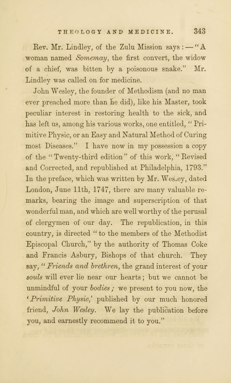 Rev. Mr. Lindley, of the Zulu Mission says : — A woman named Somemay, the first convert, the widow of a chief, was bitten by a poisonous snake. Mr. Lindley was called on for medicine. John Wesley, the founder of Methodism (and no man ever preached more than he did), like his Master, took peculiar interest in restoring health to the sick, and has left us, among his various works, one entitled,  Pri- mitive Physic, or an Easy and Natural Method of Curing most Diseases. I have now in my possession a copy of the Twenty-third edition of this work, Revised and Corrected, and republished at Philadelphia, 1793. In the preface, which was written by Mr. Wesley, dated London, June 11th, 1747, there are many valuable re- marks, bearing the image and superscription of that wonderful man, and which are well worthy of the perusal of clergymen of our day. The republication, in this country, is directed  to the members of the Methodist Episcopal Church, by the authority of Thomas Coke and Francis Asbury, Bishops of that church. They say, Friends and brethren, the grand interest of your souls will ever lie near our hearts; but we cannot be unmindful of your bodies ; we present to you now, the 1 Primitive Physic,' published by our much honored friend, John Wesley. We lay the publication before you, and earnestly recommend it to you.